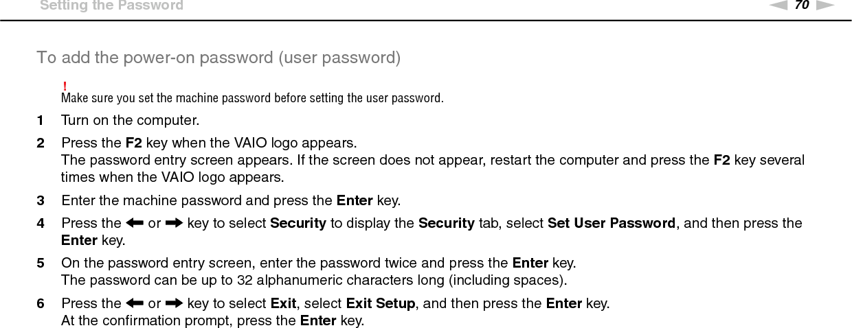 70nNCustomizing Your VAIO Computer &gt;Setting the PasswordTo add the power-on password (user password)!Make sure you set the machine password before setting the user password.1Turn on the computer.2Press the F2 key when the VAIO logo appears.The password entry screen appears. If the screen does not appear, restart the computer and press the F2 key several times when the VAIO logo appears.3Enter the machine password and press the Enter key.4Press the &lt; or , key to select Security to display the Security tab, select Set User Password, and then press the Enter key.5On the password entry screen, enter the password twice and press the Enter key.The password can be up to 32 alphanumeric characters long (including spaces).6Press the &lt; or , key to select Exit, select Exit Setup, and then press the Enter key.At the confirmation prompt, press the Enter key.