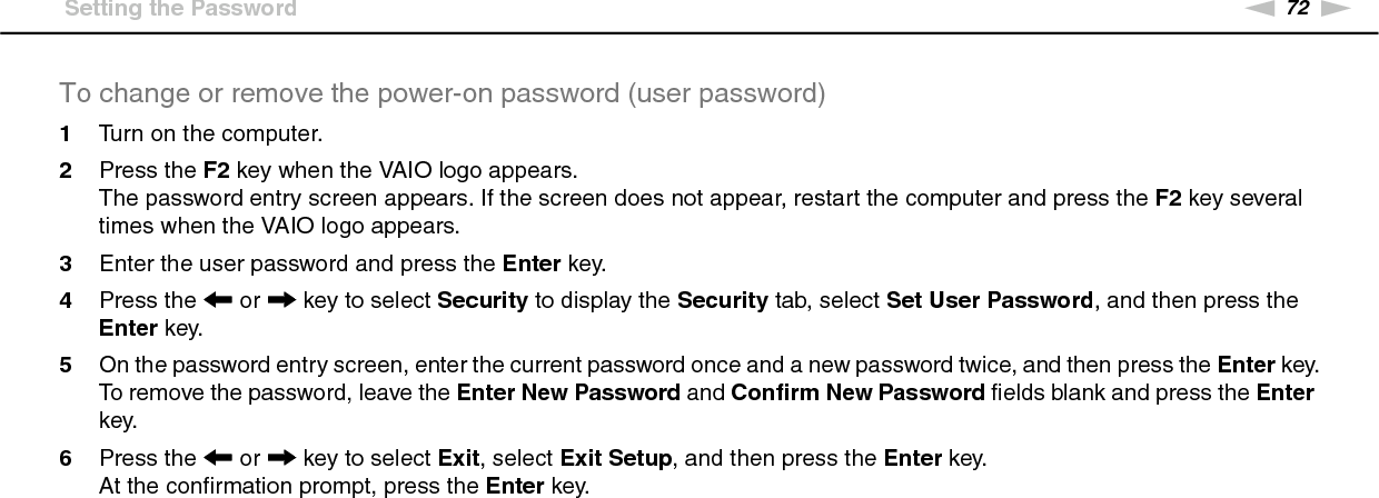 72nNCustomizing Your VAIO Computer &gt;Setting the PasswordTo change or remove the power-on password (user password)1Turn on the computer.2Press the F2 key when the VAIO logo appears.The password entry screen appears. If the screen does not appear, restart the computer and press the F2 key several times when the VAIO logo appears.3Enter the user password and press the Enter key.4Press the &lt; or , key to select Security to display the Security tab, select Set User Password, and then press the Enter key.5On the password entry screen, enter the current password once and a new password twice, and then press the Enter key.To remove the password, leave the Enter New Password and Confirm New Password fields blank and press the Enter key.6Press the &lt; or , key to select Exit, select Exit Setup, and then press the Enter key.At the confirmation prompt, press the Enter key. 