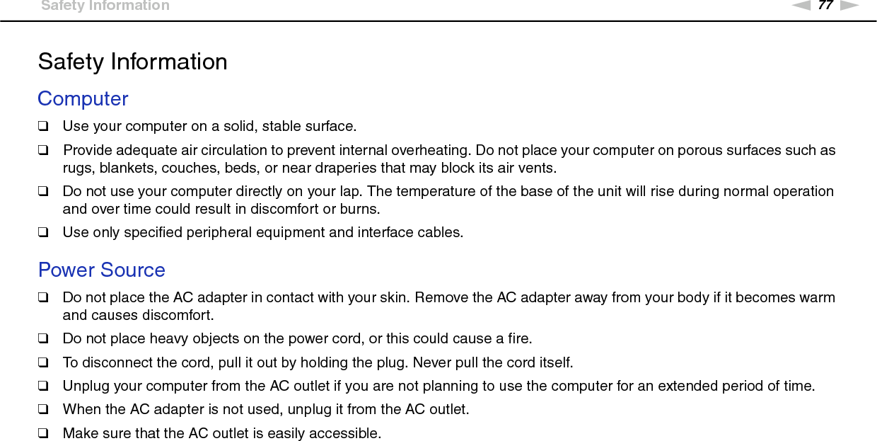 77nNPrecautions &gt;Safety InformationSafety InformationComputer❑Use your computer on a solid, stable surface.❑Provide adequate air circulation to prevent internal overheating. Do not place your computer on porous surfaces such as rugs, blankets, couches, beds, or near draperies that may block its air vents.❑Do not use your computer directly on your lap. The temperature of the base of the unit will rise during normal operation and over time could result in discomfort or burns.❑Use only specified peripheral equipment and interface cables. Power Source❑Do not place the AC adapter in contact with your skin. Remove the AC adapter away from your body if it becomes warm and causes discomfort.❑Do not place heavy objects on the power cord, or this could cause a fire.❑To disconnect the cord, pull it out by holding the plug. Never pull the cord itself.❑Unplug your computer from the AC outlet if you are not planning to use the computer for an extended period of time.❑When the AC adapter is not used, unplug it from the AC outlet.❑Make sure that the AC outlet is easily accessible. 
