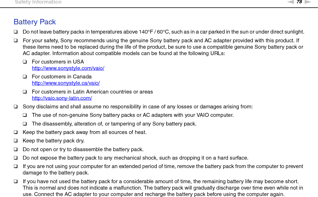 78nNPrecautions &gt;Safety InformationBattery Pack❑Do not leave battery packs in temperatures above 140°F / 60°C, such as in a car parked in the sun or under direct sunlight.❑For your safety, Sony recommends using the genuine Sony battery pack and AC adapter provided with this product. If these items need to be replaced during the life of the product, be sure to use a compatible genuine Sony battery pack or AC adapter. Information about compatible models can be found at the following URLs:❑For customers in USAhttp://www.sonystyle.com/vaio/ ❑For customers in Canadahttp://www.sonystyle.ca/vaio/ ❑For customers in Latin American countries or areashttp://vaio.sony-latin.com/ ❑Sony disclaims and shall assume no responsibility in case of any losses or damages arising from:❑The use of non-genuine Sony battery packs or AC adapters with your VAIO computer.❑The disassembly, alteration of, or tampering of any Sony battery pack.❑Keep the battery pack away from all sources of heat.❑Keep the battery pack dry.❑Do not open or try to disassemble the battery pack.❑Do not expose the battery pack to any mechanical shock, such as dropping it on a hard surface.❑If you are not using your computer for an extended period of time, remove the battery pack from the computer to prevent damage to the battery pack.❑If you have not used the battery pack for a considerable amount of time, the remaining battery life may become short. This is normal and does not indicate a malfunction. The battery pack will gradually discharge over time even while not in use. Connect the AC adapter to your computer and recharge the battery pack before using the computer again.