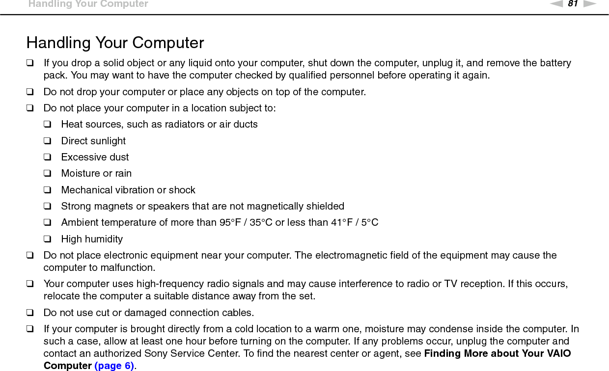 81nNPrecautions &gt;Handling Your ComputerHandling Your Computer❑If you drop a solid object or any liquid onto your computer, shut down the computer, unplug it, and remove the battery pack. You may want to have the computer checked by qualified personnel before operating it again.❑Do not drop your computer or place any objects on top of the computer.❑Do not place your computer in a location subject to: ❑Heat sources, such as radiators or air ducts❑Direct sunlight❑Excessive dust❑Moisture or rain❑Mechanical vibration or shock❑Strong magnets or speakers that are not magnetically shielded❑Ambient temperature of more than 95°F / 35°C or less than 41°F / 5°C❑High humidity❑Do not place electronic equipment near your computer. The electromagnetic field of the equipment may cause the computer to malfunction.❑Your computer uses high-frequency radio signals and may cause interference to radio or TV reception. If this occurs, relocate the computer a suitable distance away from the set.❑Do not use cut or damaged connection cables.❑If your computer is brought directly from a cold location to a warm one, moisture may condense inside the computer. In such a case, allow at least one hour before turning on the computer. If any problems occur, unplug the computer and contact an authorized Sony Service Center. To find the nearest center or agent, see Finding More about Your VAIO Computer (page 6).