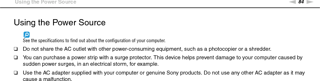 84nNPrecautions &gt;Using the Power SourceUsing the Power SourceSee the specifications to find out about the configuration of your computer.❑Do not share the AC outlet with other power-consuming equipment, such as a photocopier or a shredder.❑You can purchase a power strip with a surge protector. This device helps prevent damage to your computer caused by sudden power surges, in an electrical storm, for example.❑Use the AC adapter supplied with your computer or genuine Sony products. Do not use any other AC adapter as it may cause a malfunction. 