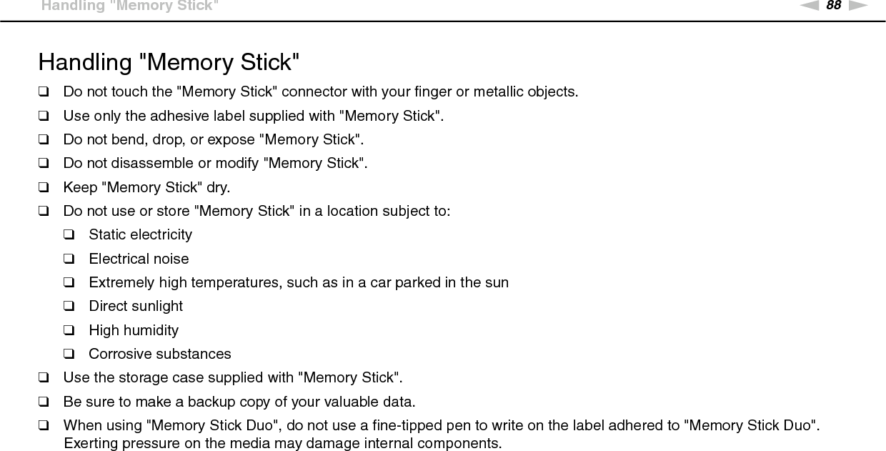 88nNPrecautions &gt;Handling &quot;Memory Stick&quot;Handling &quot;Memory Stick&quot;❑Do not touch the &quot;Memory Stick&quot; connector with your finger or metallic objects.❑Use only the adhesive label supplied with &quot;Memory Stick&quot;.❑Do not bend, drop, or expose &quot;Memory Stick&quot;.❑Do not disassemble or modify &quot;Memory Stick&quot;.❑Keep &quot;Memory Stick&quot; dry.❑Do not use or store &quot;Memory Stick&quot; in a location subject to:❑Static electricity❑Electrical noise❑Extremely high temperatures, such as in a car parked in the sun❑Direct sunlight❑High humidity❑Corrosive substances❑Use the storage case supplied with &quot;Memory Stick&quot;.❑Be sure to make a backup copy of your valuable data.❑When using &quot;Memory Stick Duo&quot;, do not use a fine-tipped pen to write on the label adhered to &quot;Memory Stick Duo&quot;. Exerting pressure on the media may damage internal components. 