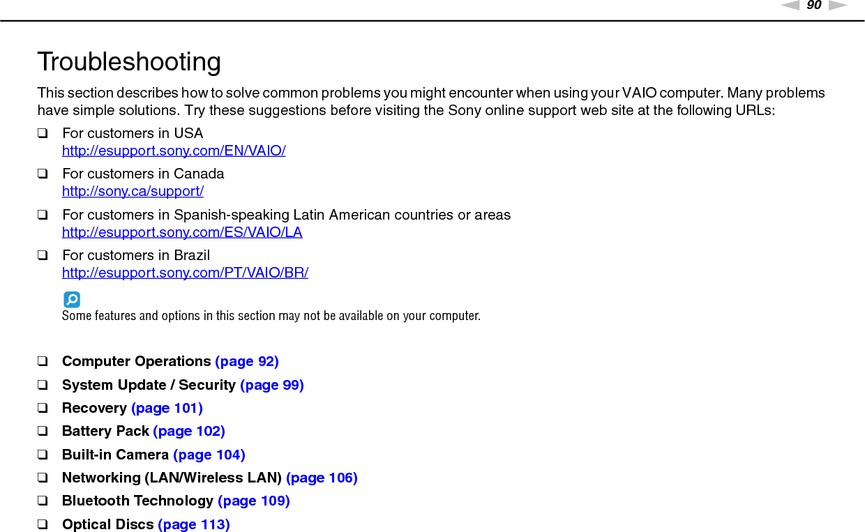 90nNTroubleshooting &gt;TroubleshootingThis section describes how to solve common problems you might encounter when using your VAIO computer. Many problems have simple solutions. Try these suggestions before visiting the Sony online support web site at the following URLs:❑For customers in USAhttp://esupport.sony.com/EN/VAIO/ ❑For customers in Canadahttp://sony.ca/support/ ❑For customers in Spanish-speaking Latin American countries or areashttp://esupport.sony.com/ES/VAIO/LA ❑For customers in Brazilhttp://esupport.sony.com/PT/VAIO/BR/ Some features and options in this section may not be available on your computer.❑Computer Operations (page 92)❑System Update / Security (page 99)❑Recovery (page 101)❑Battery Pack (page 102)❑Built-in Camera (page 104)❑Networking (LAN/Wireless LAN) (page 106)❑Bluetooth Technology (page 109)❑Optical Discs (page 113)