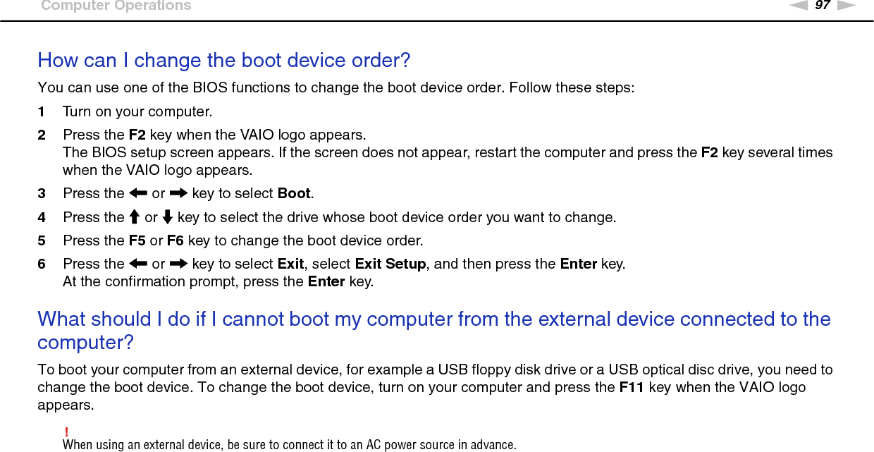 97nNTroubleshooting &gt;Computer OperationsHow can I change the boot device order?You can use one of the BIOS functions to change the boot device order. Follow these steps:1Turn on your computer.2Press the F2 key when the VAIO logo appears.The BIOS setup screen appears. If the screen does not appear, restart the computer and press the F2 key several times when the VAIO logo appears.3Press the &lt; or , key to select Boot.4Press the M or m key to select the drive whose boot device order you want to change.5Press the F5 or F6 key to change the boot device order.6Press the &lt; or , key to select Exit, select Exit Setup, and then press the Enter key.At the confirmation prompt, press the Enter key. What should I do if I cannot boot my computer from the external device connected to the computer?To boot your computer from an external device, for example a USB floppy disk drive or a USB optical disc drive, you need to change the boot device. To change the boot device, turn on your computer and press the F11 key when the VAIO logo appears.!When using an external device, be sure to connect it to an AC power source in advance. 