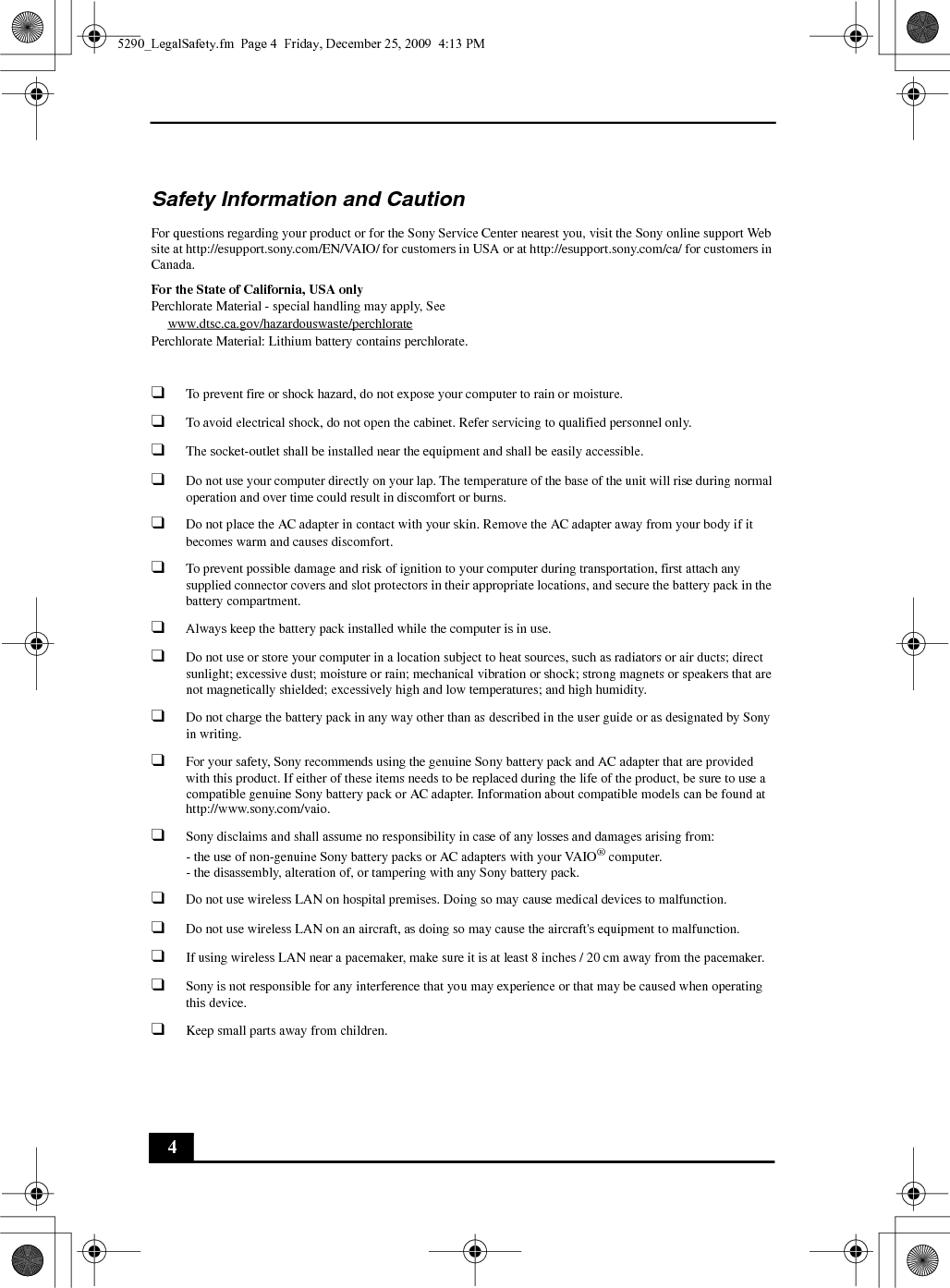 4Safety Information and CautionFor questions regarding your product or for the Sony Service Center nearest you, visit the Sony online support Web site at http://esupport.sony.com/EN/VAIO/ for customers in USA or at http://esupport.sony.com/ca/ for customers in Canada.For the State of California, USA onlyPerchlorate Material - special handling may apply, Seewww.dtsc.ca.gov/hazardouswaste/perchloratePerchlorate Material: Lithium battery contains perchlorate.❑To prevent fire or shock hazard, do not expose your computer to rain or moisture.❑To avoid electrical shock, do not open the cabinet. Refer servicing to qualified personnel only.❑The socket-outlet shall be installed near the equipment and shall be easily accessible.❑Do not use your computer directly on your lap. The temperature of the base of the unit will rise during normal operation and over time could result in discomfort or burns.❑Do not place the AC adapter in contact with your skin. Remove the AC adapter away from your body if it becomes warm and causes discomfort.❑To prevent possible damage and risk of ignition to your computer during transportation, first attach any supplied connector covers and slot protectors in their appropriate locations, and secure the battery pack in the battery compartment.❑Always keep the battery pack installed while the computer is in use.❑Do not use or store your computer in a location subject to heat sources, such as radiators or air ducts; direct sunlight; excessive dust; moisture or rain; mechanical vibration or shock; strong magnets or speakers that are not magnetically shielded; excessively high and low temperatures; and high humidity.❑Do not charge the battery pack in any way other than as described in the user guide or as designated by Sony in writing.❑For your safety, Sony recommends using the genuine Sony battery pack and AC adapter that are provided with this product. If either of these items needs to be replaced during the life of the product, be sure to use a compatible genuine Sony battery pack or AC adapter. Information about compatible models can be found at http://www.sony.com/vaio.❑Sony disclaims and shall assume no responsibility in case of any losses and damages arising from:- the use of non-genuine Sony battery packs or AC adapters with your VAIO® computer.- the disassembly, alteration of, or tampering with any Sony battery pack.❑Do not use wireless LAN on hospital premises. Doing so may cause medical devices to malfunction.❑Do not use wireless LAN on an aircraft, as doing so may cause the aircraft&apos;s equipment to malfunction.❑If using wireless LAN near a pacemaker, make sure it is at least 8 inches / 20 cm away from the pacemaker.❑Sony is not responsible for any interference that you may experience or that may be caused when operating this device.❑Keep small parts away from children.5290_LegalSafety.fm  Page 4  Friday, December 25, 2009  4:13 PM