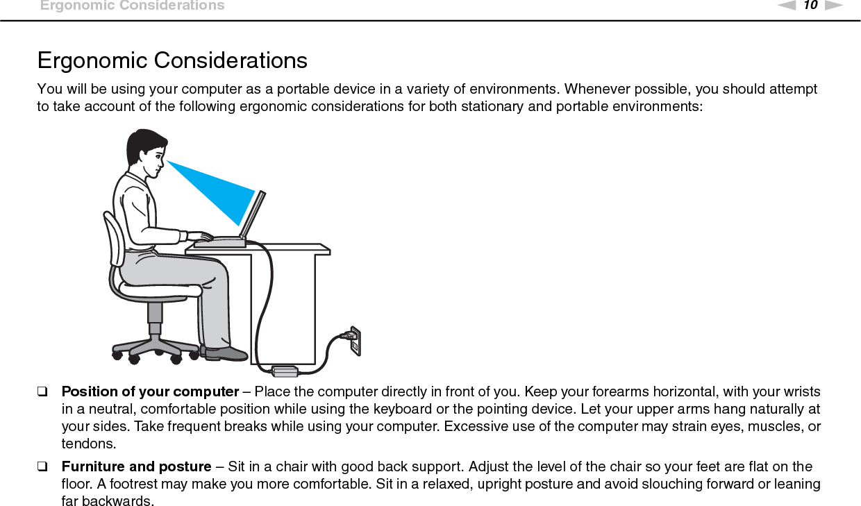 10nNBefore Use &gt;Ergonomic ConsiderationsErgonomic ConsiderationsYou will be using your computer as a portable device in a variety of environments. Whenever possible, you should attempt to take account of the following ergonomic considerations for both stationary and portable environments:❑Position of your computer – Place the computer directly in front of you. Keep your forearms horizontal, with your wrists in a neutral, comfortable position while using the keyboard or the pointing device. Let your upper arms hang naturally at your sides. Take frequent breaks while using your computer. Excessive use of the computer may strain eyes, muscles, or tendons.❑Furniture and posture – Sit in a chair with good back support. Adjust the level of the chair so your feet are flat on the floor. A footrest may make you more comfortable. Sit in a relaxed, upright posture and avoid slouching forward or leaning far backwards.