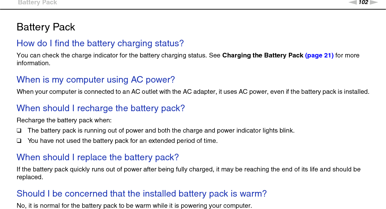 102nNTroubleshooting &gt;Battery PackBattery PackHow do I find the battery charging status? You can check the charge indicator for the battery charging status. See Charging the Battery Pack (page 21) for more information. When is my computer using AC power? When your computer is connected to an AC outlet with the AC adapter, it uses AC power, even if the battery pack is installed. When should I recharge the battery pack? Recharge the battery pack when:❑The battery pack is running out of power and both the charge and power indicator lights blink.❑You have not used the battery pack for an extended period of time. When should I replace the battery pack?If the battery pack quickly runs out of power after being fully charged, it may be reaching the end of its life and should be replaced. Should I be concerned that the installed battery pack is warm? No, it is normal for the battery pack to be warm while it is powering your computer. 