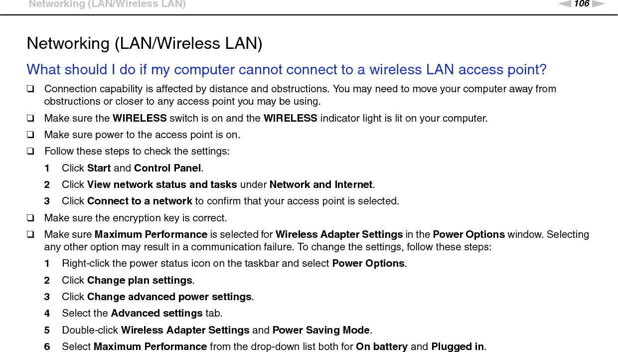 106nNTroubleshooting &gt;Networking (LAN/Wireless LAN)Networking (LAN/Wireless LAN)What should I do if my computer cannot connect to a wireless LAN access point?❑Connection capability is affected by distance and obstructions. You may need to move your computer away from obstructions or closer to any access point you may be using.❑Make sure the WIRELESS switch is on and the WIRELESS indicator light is lit on your computer.❑Make sure power to the access point is on.❑Follow these steps to check the settings:1Click Start and Control Panel.2Click View network status and tasks under Network and Internet.3Click Connect to a network to confirm that your access point is selected.❑Make sure the encryption key is correct.❑Make sure Maximum Performance is selected for Wireless Adapter Settings in the Power Options window. Selecting any other option may result in a communication failure. To change the settings, follow these steps:1Right-click the power status icon on the taskbar and select Power Options.2Click Change plan settings.3Click Change advanced power settings.4Select the Advanced settings tab.5Double-click Wireless Adapter Settings and Power Saving Mode.6Select Maximum Performance from the drop-down list both for On battery and Plugged in. 