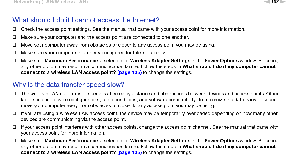 107nNTroubleshooting &gt;Networking (LAN/Wireless LAN)What should I do if I cannot access the Internet?❑Check the access point settings. See the manual that came with your access point for more information.❑Make sure your computer and the access point are connected to one another.❑Move your computer away from obstacles or closer to any access point you may be using.❑Make sure your computer is properly configured for Internet access.❑Make sure Maximum Performance is selected for Wireless Adapter Settings in the Power Options window. Selecting any other option may result in a communication failure. Follow the steps in What should I do if my computer cannot connect to a wireless LAN access point? (page 106) to change the settings. Why is the data transfer speed slow?❑The wireless LAN data transfer speed is affected by distance and obstructions between devices and access points. Other factors include device configurations, radio conditions, and software compatibility. To maximize the data transfer speed, move your computer away from obstacles or closer to any access point you may be using.❑If you are using a wireless LAN access point, the device may be temporarily overloaded depending on how many other devices are communicating via the access point.❑If your access point interferes with other access points, change the access point channel. See the manual that came with your access point for more information.❑Make sure Maximum Performance is selected for Wireless Adapter Settings in the Power Options window. Selecting any other option may result in a communication failure. Follow the steps in What should I do if my computer cannot connect to a wireless LAN access point? (page 106) to change the settings. 