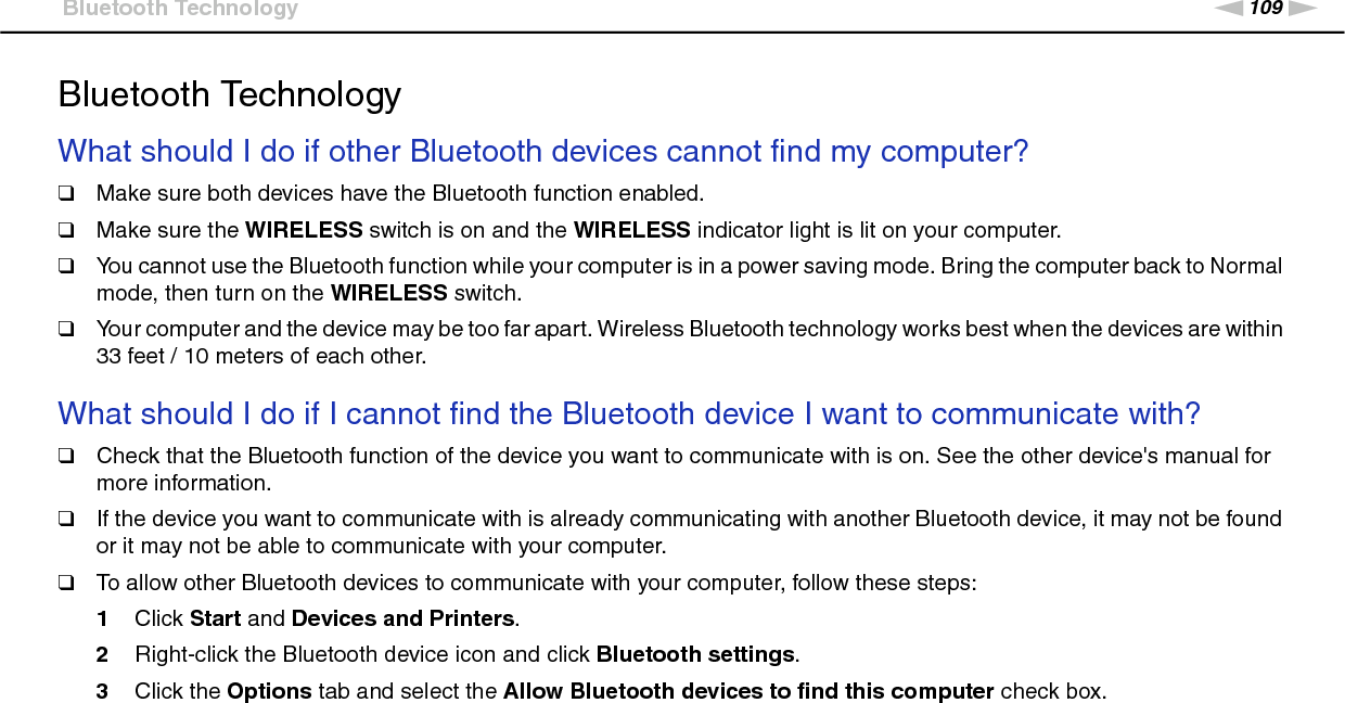109nNTroubleshooting &gt;Bluetooth TechnologyBluetooth TechnologyWhat should I do if other Bluetooth devices cannot find my computer?❑Make sure both devices have the Bluetooth function enabled.❑Make sure the WIRELESS switch is on and the WIRELESS indicator light is lit on your computer.❑You cannot use the Bluetooth function while your computer is in a power saving mode. Bring the computer back to Normal mode, then turn on the WIRELESS switch.❑Your computer and the device may be too far apart. Wireless Bluetooth technology works best when the devices are within 33 feet / 10 meters of each other. What should I do if I cannot find the Bluetooth device I want to communicate with?❑Check that the Bluetooth function of the device you want to communicate with is on. See the other device&apos;s manual for more information.❑If the device you want to communicate with is already communicating with another Bluetooth device, it may not be found or it may not be able to communicate with your computer.❑To allow other Bluetooth devices to communicate with your computer, follow these steps:1Click Start and Devices and Printers.2Right-click the Bluetooth device icon and click Bluetooth settings.3Click the Options tab and select the Allow Bluetooth devices to find this computer check box. 