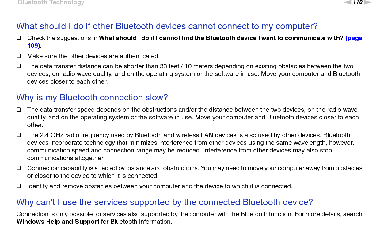 110nNTroubleshooting &gt;Bluetooth TechnologyWhat should I do if other Bluetooth devices cannot connect to my computer?❑Check the suggestions in What should I do if I cannot find the Bluetooth device I want to communicate with? (page 109).❑Make sure the other devices are authenticated.❑The data transfer distance can be shorter than 33 feet / 10 meters depending on existing obstacles between the two devices, on radio wave quality, and on the operating system or the software in use. Move your computer and Bluetooth devices closer to each other. Why is my Bluetooth connection slow?❑The data transfer speed depends on the obstructions and/or the distance between the two devices, on the radio wave quality, and on the operating system or the software in use. Move your computer and Bluetooth devices closer to each other.❑The 2.4 GHz radio frequency used by Bluetooth and wireless LAN devices is also used by other devices. Bluetooth devices incorporate technology that minimizes interference from other devices using the same wavelength, however, communication speed and connection range may be reduced. Interference from other devices may also stop communications altogether.❑Connection capability is affected by distance and obstructions. You may need to move your computer away from obstacles or closer to the device to which it is connected.❑Identify and remove obstacles between your computer and the device to which it is connected. Why can&apos;t I use the services supported by the connected Bluetooth device?Connection is only possible for services also supported by the computer with the Bluetooth function. For more details, search Windows Help and Support for Bluetooth information. 