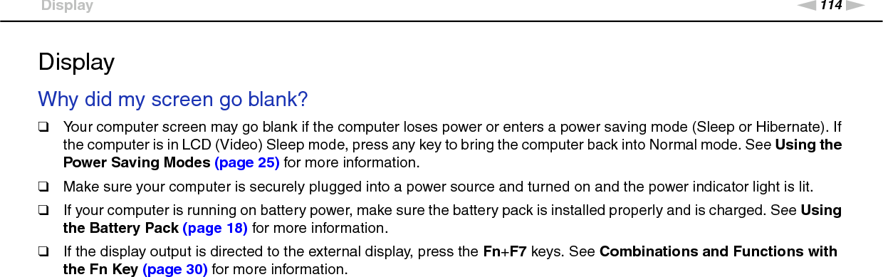 114nNTroubleshooting &gt;DisplayDisplayWhy did my screen go blank?❑Your computer screen may go blank if the computer loses power or enters a power saving mode (Sleep or Hibernate). If the computer is in LCD (Video) Sleep mode, press any key to bring the computer back into Normal mode. See Using the Power Saving Modes (page 25) for more information.❑Make sure your computer is securely plugged into a power source and turned on and the power indicator light is lit.❑If your computer is running on battery power, make sure the battery pack is installed properly and is charged. See Using the Battery Pack (page 18) for more information.❑If the display output is directed to the external display, press the Fn+F7 keys. See Combinations and Functions with the Fn Key (page 30) for more information. 