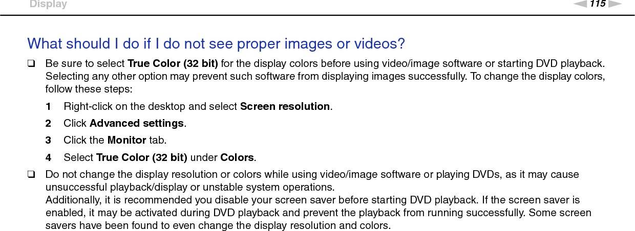 115nNTroubleshooting &gt;DisplayWhat should I do if I do not see proper images or videos?❑Be sure to select True Color (32 bit) for the display colors before using video/image software or starting DVD playback. Selecting any other option may prevent such software from displaying images successfully. To change the display colors, follow these steps:1Right-click on the desktop and select Screen resolution.2Click Advanced settings.3Click the Monitor tab.4Select True Color (32 bit) under Colors.❑Do not change the display resolution or colors while using video/image software or playing DVDs, as it may cause unsuccessful playback/display or unstable system operations.Additionally, it is recommended you disable your screen saver before starting DVD playback. If the screen saver is enabled, it may be activated during DVD playback and prevent the playback from running successfully. Some screen savers have been found to even change the display resolution and colors. 