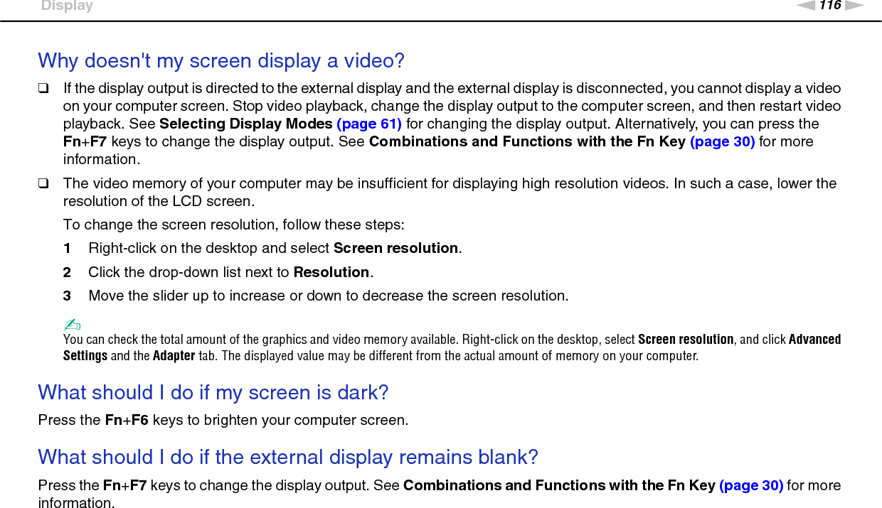 116nNTroubleshooting &gt;DisplayWhy doesn&apos;t my screen display a video?❑If the display output is directed to the external display and the external display is disconnected, you cannot display a video on your computer screen. Stop video playback, change the display output to the computer screen, and then restart video playback. See Selecting Display Modes (page 61) for changing the display output. Alternatively, you can press the Fn+F7 keys to change the display output. See Combinations and Functions with the Fn Key (page 30) for more information.❑The video memory of your computer may be insufficient for displaying high resolution videos. In such a case, lower the resolution of the LCD screen. To change the screen resolution, follow these steps:1Right-click on the desktop and select Screen resolution.2Click the drop-down list next to Resolution.3Move the slider up to increase or down to decrease the screen resolution.✍You can check the total amount of the graphics and video memory available. Right-click on the desktop, select Screen resolution, and click Advanced Settings and the Adapter tab. The displayed value may be different from the actual amount of memory on your computer. What should I do if my screen is dark?Press the Fn+F6 keys to brighten your computer screen. What should I do if the external display remains blank?Press the Fn+F7 keys to change the display output. See Combinations and Functions with the Fn Key (page 30) for more information.  
