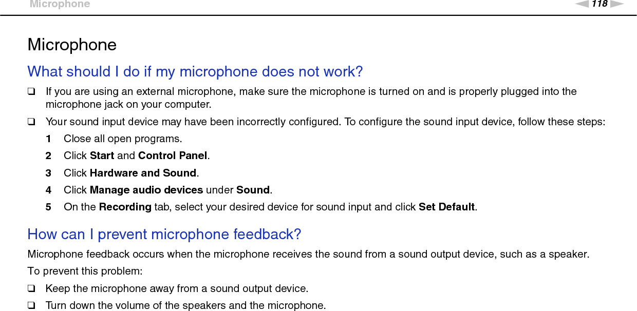118nNTroubleshooting &gt;MicrophoneMicrophoneWhat should I do if my microphone does not work?❑If you are using an external microphone, make sure the microphone is turned on and is properly plugged into the microphone jack on your computer.❑Your sound input device may have been incorrectly configured. To configure the sound input device, follow these steps:1Close all open programs.2Click Start and Control Panel.3Click Hardware and Sound.4Click Manage audio devices under Sound.5On the Recording tab, select your desired device for sound input and click Set Default. How can I prevent microphone feedback?Microphone feedback occurs when the microphone receives the sound from a sound output device, such as a speaker.To prevent this problem:❑Keep the microphone away from a sound output device.❑Turn down the volume of the speakers and the microphone.  