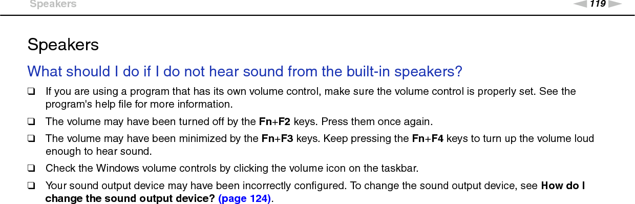 119nNTroubleshooting &gt;SpeakersSpeakersWhat should I do if I do not hear sound from the built-in speakers?❑If you are using a program that has its own volume control, make sure the volume control is properly set. See the program&apos;s help file for more information.❑The volume may have been turned off by the Fn+F2 keys. Press them once again.❑The volume may have been minimized by the Fn+F3 keys. Keep pressing the Fn+F4 keys to turn up the volume loud enough to hear sound.❑Check the Windows volume controls by clicking the volume icon on the taskbar.❑Your sound output device may have been incorrectly configured. To change the sound output device, see How do I change the sound output device? (page 124). 