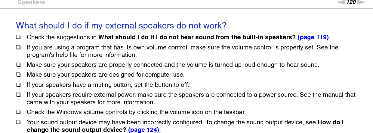 120nNTroubleshooting &gt;SpeakersWhat should I do if my external speakers do not work?❑Check the suggestions in What should I do if I do not hear sound from the built-in speakers? (page 119).❑If you are using a program that has its own volume control, make sure the volume control is properly set. See the program&apos;s help file for more information.❑Make sure your speakers are properly connected and the volume is turned up loud enough to hear sound.❑Make sure your speakers are designed for computer use.❑If your speakers have a muting button, set the button to off.❑If your speakers require external power, make sure the speakers are connected to a power source. See the manual that came with your speakers for more information.❑Check the Windows volume controls by clicking the volume icon on the taskbar.❑Your sound output device may have been incorrectly configured. To change the sound output device, see How do I change the sound output device? (page 124).  