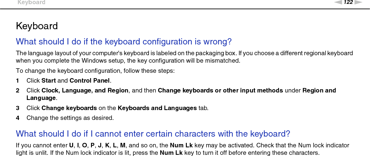 122nNTroubleshooting &gt;KeyboardKeyboardWhat should I do if the keyboard configuration is wrong?The language layout of your computer&apos;s keyboard is labeled on the packaging box. If you choose a different regional keyboard when you complete the Windows setup, the key configuration will be mismatched.To change the keyboard configuration, follow these steps:1Click Start and Control Panel.2Click Clock, Language, and Region, and then Change keyboards or other input methods under Region and Language.3Click Change keyboards on the Keyboards and Languages tab.4Change the settings as desired. What should I do if I cannot enter certain characters with the keyboard?If you cannot enter U, I, O, P, J, K, L, M, and so on, the Num Lk key may be activated. Check that the Num lock indicator light is unlit. If the Num lock indicator is lit, press the Num Lk key to turn it off before entering these characters.  