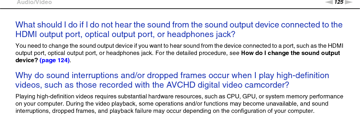 125nNTroubleshooting &gt;Audio/VideoWhat should I do if I do not hear the sound from the sound output device connected to the HDMI output port, optical output port, or headphones jack?You need to change the sound output device if you want to hear sound from the device connected to a port, such as the HDMI output port, optical output port, or headphones jack. For the detailed procedure, see How do I change the sound output device? (page 124). Why do sound interruptions and/or dropped frames occur when I play high-definition videos, such as those recorded with the AVCHD digital video camcorder?Playing high-definition videos requires substantial hardware resources, such as CPU, GPU, or system memory performance on your computer. During the video playback, some operations and/or functions may become unavailable, and sound interruptions, dropped frames, and playback failure may occur depending on the configuration of your computer.  