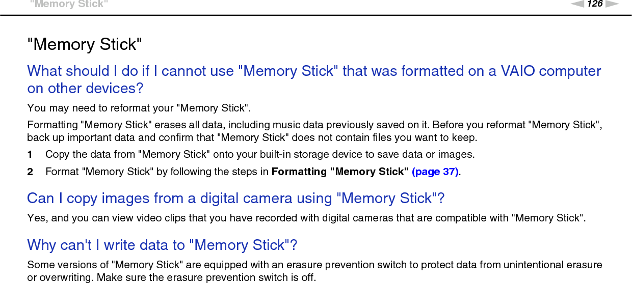 126nNTroubleshooting &gt;&quot;Memory Stick&quot;&quot;Memory Stick&quot;What should I do if I cannot use &quot;Memory Stick&quot; that was formatted on a VAIO computer on other devices?You may need to reformat your &quot;Memory Stick&quot;.Formatting &quot;Memory Stick&quot; erases all data, including music data previously saved on it. Before you reformat &quot;Memory Stick&quot;, back up important data and confirm that &quot;Memory Stick&quot; does not contain files you want to keep.1Copy the data from &quot;Memory Stick&quot; onto your built-in storage device to save data or images.2Format &quot;Memory Stick&quot; by following the steps in Formatting &quot;Memory Stick&quot; (page 37). Can I copy images from a digital camera using &quot;Memory Stick&quot;?Yes, and you can view video clips that you have recorded with digital cameras that are compatible with &quot;Memory Stick&quot;. Why can&apos;t I write data to &quot;Memory Stick&quot;?Some versions of &quot;Memory Stick&quot; are equipped with an erasure prevention switch to protect data from unintentional erasure or overwriting. Make sure the erasure prevention switch is off.  