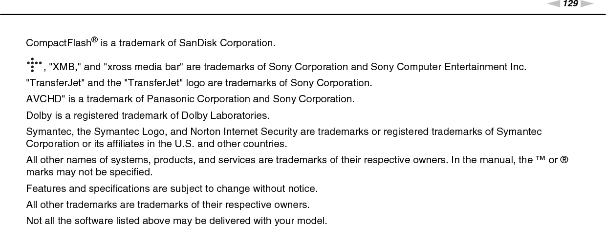 129nNTrademarks &gt;CompactFlash® is a trademark of SanDisk Corporation., &quot;XMB,&quot; and &quot;xross media bar&quot; are trademarks of Sony Corporation and Sony Computer Entertainment Inc.&quot;TransferJet&quot; and the &quot;TransferJet&quot; logo are trademarks of Sony Corporation.AVCHD&quot; is a trademark of Panasonic Corporation and Sony Corporation.Dolby is a registered trademark of Dolby Laboratories.Symantec, the Symantec Logo, and Norton Internet Security are trademarks or registered trademarks of Symantec Corporation or its affiliates in the U.S. and other countries.All other names of systems, products, and services are trademarks of their respective owners. In the manual, the ™ or ® marks may not be specified.Features and specifications are subject to change without notice.All other trademarks are trademarks of their respective owners.Not all the software listed above may be delivered with your model.