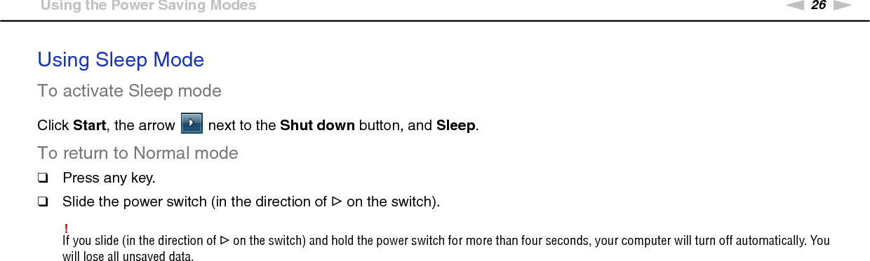 26nNGetting Started &gt;Using the Power Saving ModesUsing Sleep ModeTo activate Sleep modeClick Start, the arrow   next to the Shut down button, and Sleep.To return to Normal mode❑Press any key.❑Slide the power switch (in the direction of G on the switch).!If you slide (in the direction of G on the switch) and hold the power switch for more than four seconds, your computer will turn off automatically. You will lose all unsaved data. 