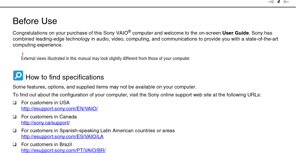 4nNBefore Use &gt;Before UseCongratulations on your purchase of this Sony VAIO® computer and welcome to the on-screen User Guide. Sony has combined leading-edge technology in audio, video, computing, and communications to provide you with a state-of-the-art computing experience.!External views illustrated in this manual may look slightly different from those of your computer. How to find specificationsSome features, options, and supplied items may not be available on your computer.To find out about the configuration of your computer, visit the Sony online support web site at the following URLs:❑For customers in USAhttp://esupport.sony.com/EN/VAIO/ ❑For customers in Canadahttp://sony.ca/support/ ❑For customers in Spanish-speaking Latin American countries or areashttp://esupport.sony.com/ES/VAIO/LA ❑For customers in Brazilhttp://esupport.sony.com/PT/VAIO/BR/ 