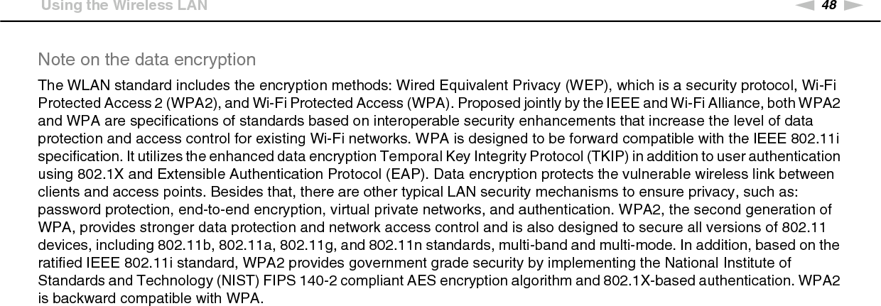48nNUsing Your VAIO Computer &gt;Using the Wireless LANNote on the data encryptionThe WLAN standard includes the encryption methods: Wired Equivalent Privacy (WEP), which is a security protocol, Wi-Fi Protected Access 2 (WPA2), and Wi-Fi Protected Access (WPA). Proposed jointly by the IEEE and Wi-Fi Alliance, both WPA2 and WPA are specifications of standards based on interoperable security enhancements that increase the level of data protection and access control for existing Wi-Fi networks. WPA is designed to be forward compatible with the IEEE 802.11i specification. It utilizes the enhanced data encryption Temporal Key Integrity Protocol (TKIP) in addition to user authentication using 802.1X and Extensible Authentication Protocol (EAP). Data encryption protects the vulnerable wireless link between clients and access points. Besides that, there are other typical LAN security mechanisms to ensure privacy, such as: password protection, end-to-end encryption, virtual private networks, and authentication. WPA2, the second generation of WPA, provides stronger data protection and network access control and is also designed to secure all versions of 802.11 devices, including 802.11b, 802.11a, 802.11g, and 802.11n standards, multi-band and multi-mode. In addition, based on the ratified IEEE 802.11i standard, WPA2 provides government grade security by implementing the National Institute of Standards and Technology (NIST) FIPS 140-2 compliant AES encryption algorithm and 802.1X-based authentication. WPA2 is backward compatible with WPA. 