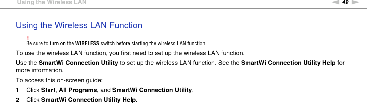 49nNUsing Your VAIO Computer &gt;Using the Wireless LANUsing the Wireless LAN Function!Be sure to turn on the WIRELESS switch before starting the wireless LAN function.To use the wireless LAN function, you first need to set up the wireless LAN function.Use the SmartWi Connection Utility to set up the wireless LAN function. See the SmartWi Connection Utility Help for more information.To access this on-screen guide:1Click Start, All Programs, and SmartWi Connection Utility.2Click SmartWi Connection Utility Help.  