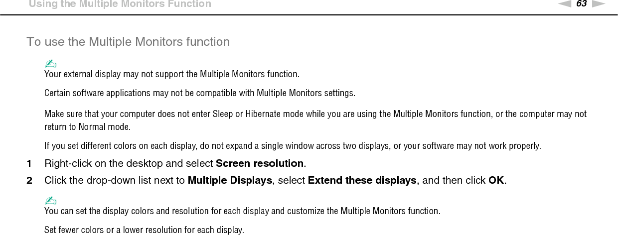 63nNUsing Peripheral Devices &gt;Using the Multiple Monitors FunctionTo use the Multiple Monitors function✍Your external display may not support the Multiple Monitors function.Certain software applications may not be compatible with Multiple Monitors settings.Make sure that your computer does not enter Sleep or Hibernate mode while you are using the Multiple Monitors function, or the computer may not return to Normal mode.If you set different colors on each display, do not expand a single window across two displays, or your software may not work properly.1Right-click on the desktop and select Screen resolution.2Click the drop-down list next to Multiple Displays, select Extend these displays, and then click OK.✍You can set the display colors and resolution for each display and customize the Multiple Monitors function.Set fewer colors or a lower resolution for each display. 