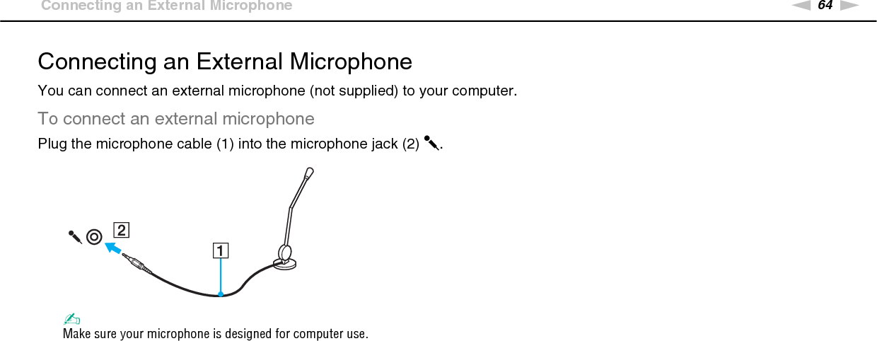 64nNUsing Peripheral Devices &gt;Connecting an External MicrophoneConnecting an External MicrophoneYou can connect an external microphone (not supplied) to your computer.To connect an external microphonePlug the microphone cable (1) into the microphone jack (2) m.✍Make sure your microphone is designed for computer use. 