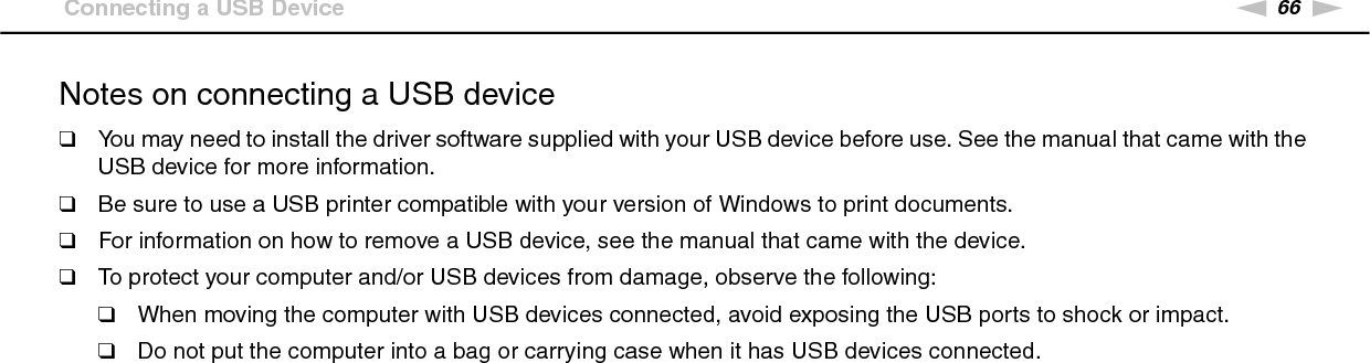 66nNUsing Peripheral Devices &gt;Connecting a USB DeviceNotes on connecting a USB device❑You may need to install the driver software supplied with your USB device before use. See the manual that came with the USB device for more information.❑Be sure to use a USB printer compatible with your version of Windows to print documents.❑For information on how to remove a USB device, see the manual that came with the device.❑To protect your computer and/or USB devices from damage, observe the following:❑When moving the computer with USB devices connected, avoid exposing the USB ports to shock or impact.❑Do not put the computer into a bag or carrying case when it has USB devices connected. 