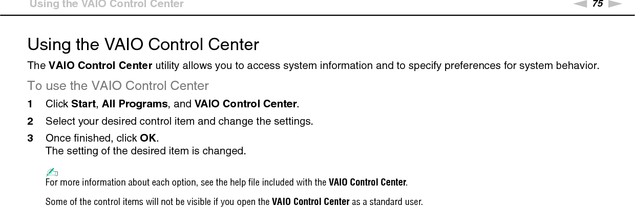 75nNCustomizing Your VAIO Computer &gt;Using the VAIO Control CenterUsing the VAIO Control CenterThe VAIO Control Center utility allows you to access system information and to specify preferences for system behavior.To use the VAIO Control Center1Click Start, All Programs, and VAIO Control Center.2Select your desired control item and change the settings.3Once finished, click OK.The setting of the desired item is changed.✍For more information about each option, see the help file included with the VAIO Control Center.Some of the control items will not be visible if you open the VAIO Control Center as a standard user. 