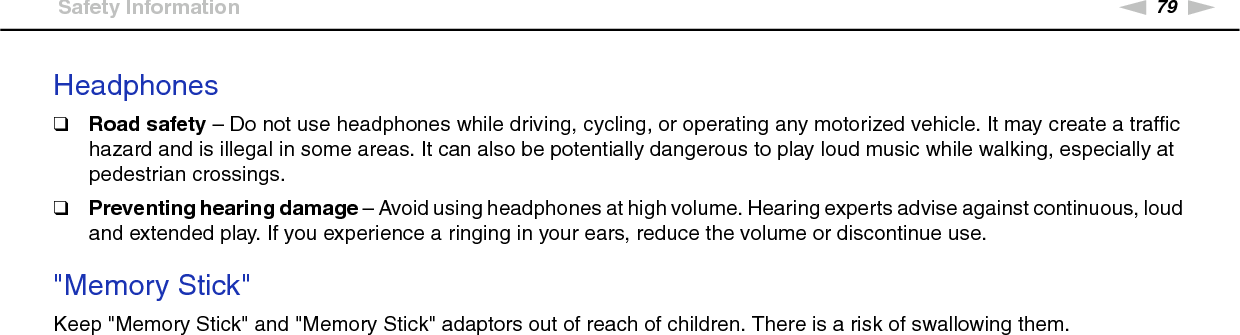 79nNPrecautions &gt;Safety InformationHeadphones❑Road safety – Do not use headphones while driving, cycling, or operating any motorized vehicle. It may create a traffic hazard and is illegal in some areas. It can also be potentially dangerous to play loud music while walking, especially at pedestrian crossings.❑Preventing hearing damage – Avoid using headphones at high volume. Hearing experts advise against continuous, loud and extended play. If you experience a ringing in your ears, reduce the volume or discontinue use. &quot;Memory Stick&quot;Keep &quot;Memory Stick&quot; and &quot;Memory Stick&quot; adaptors out of reach of children. There is a risk of swallowing them.  