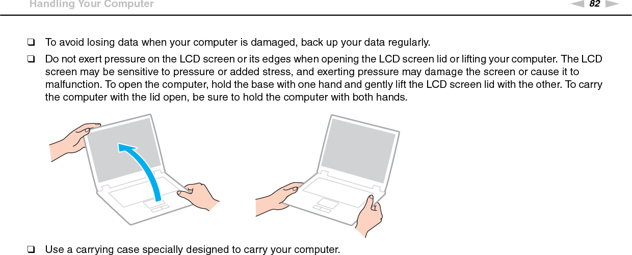 82nNPrecautions &gt;Handling Your Computer❑To avoid losing data when your computer is damaged, back up your data regularly.❑Do not exert pressure on the LCD screen or its edges when opening the LCD screen lid or lifting your computer. The LCD screen may be sensitive to pressure or added stress, and exerting pressure may damage the screen or cause it to malfunction. To open the computer, hold the base with one hand and gently lift the LCD screen lid with the other. To carry the computer with the lid open, be sure to hold the computer with both hands.❑Use a carrying case specially designed to carry your computer. 