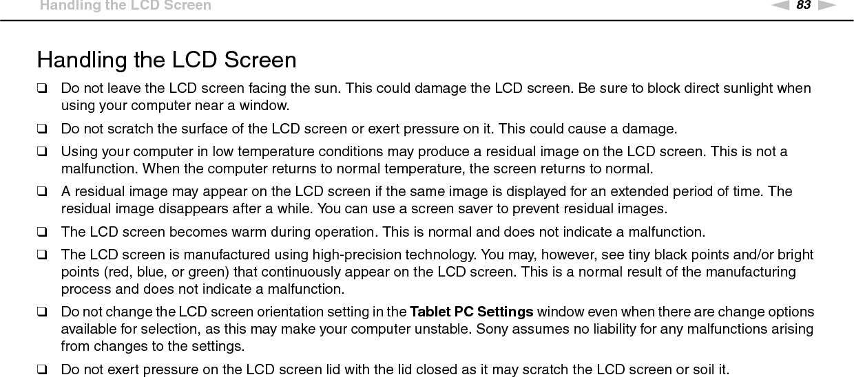 83nNPrecautions &gt;Handling the LCD ScreenHandling the LCD Screen❑Do not leave the LCD screen facing the sun. This could damage the LCD screen. Be sure to block direct sunlight when using your computer near a window.❑Do not scratch the surface of the LCD screen or exert pressure on it. This could cause a damage.❑Using your computer in low temperature conditions may produce a residual image on the LCD screen. This is not a malfunction. When the computer returns to normal temperature, the screen returns to normal.❑A residual image may appear on the LCD screen if the same image is displayed for an extended period of time. The residual image disappears after a while. You can use a screen saver to prevent residual images.❑The LCD screen becomes warm during operation. This is normal and does not indicate a malfunction.❑The LCD screen is manufactured using high-precision technology. You may, however, see tiny black points and/or bright points (red, blue, or green) that continuously appear on the LCD screen. This is a normal result of the manufacturing process and does not indicate a malfunction.❑Do not change the LCD screen orientation setting in the Tablet PC Settings window even when there are change options available for selection, as this may make your computer unstable. Sony assumes no liability for any malfunctions arising from changes to the settings.❑Do not exert pressure on the LCD screen lid with the lid closed as it may scratch the LCD screen or soil it. 