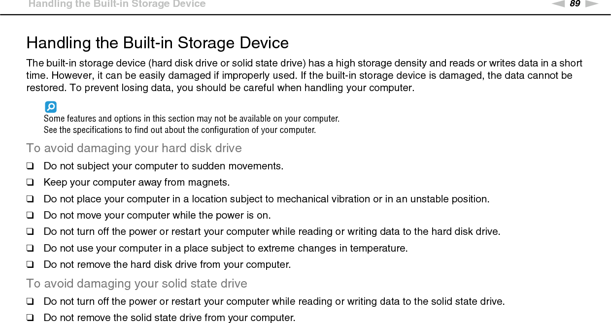 89nNPrecautions &gt;Handling the Built-in Storage DeviceHandling the Built-in Storage DeviceThe built-in storage device (hard disk drive or solid state drive) has a high storage density and reads or writes data in a short time. However, it can be easily damaged if improperly used. If the built-in storage device is damaged, the data cannot be restored. To prevent losing data, you should be careful when handling your computer.Some features and options in this section may not be available on your computer.See the specifications to find out about the configuration of your computer.To avoid damaging your hard disk drive❑Do not subject your computer to sudden movements.❑Keep your computer away from magnets.❑Do not place your computer in a location subject to mechanical vibration or in an unstable position.❑Do not move your computer while the power is on.❑Do not turn off the power or restart your computer while reading or writing data to the hard disk drive.❑Do not use your computer in a place subject to extreme changes in temperature.❑Do not remove the hard disk drive from your computer.To avoid damaging your solid state drive❑Do not turn off the power or restart your computer while reading or writing data to the solid state drive.❑Do not remove the solid state drive from your computer. 