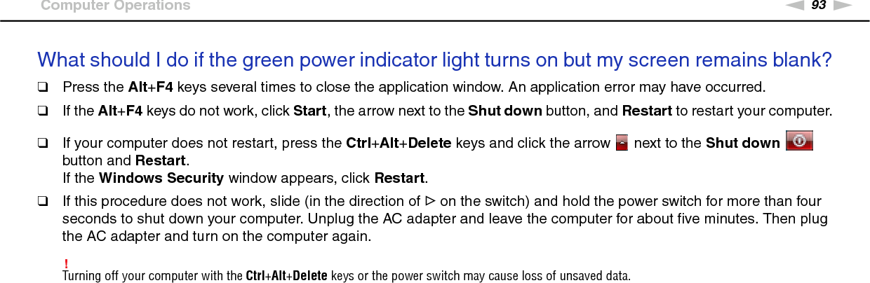 93nNTroubleshooting &gt;Computer OperationsWhat should I do if the green power indicator light turns on but my screen remains blank?❑Press the Alt+F4 keys several times to close the application window. An application error may have occurred.❑If the Alt+F4 keys do not work, click Start, the arrow next to the Shut down button, and Restart to restart your computer.❑If your computer does not restart, press the Ctrl+Alt+Delete keys and click the arrow   next to the Shut down   button and Restart.If the Windows Security window appears, click Restart.❑If this procedure does not work, slide (in the direction of G on the switch) and hold the power switch for more than four seconds to shut down your computer. Unplug the AC adapter and leave the computer for about five minutes. Then plug the AC adapter and turn on the computer again.!Turning off your computer with the Ctrl+Alt+Delete keys or the power switch may cause loss of unsaved data. 