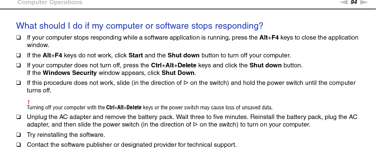 94nNTroubleshooting &gt;Computer OperationsWhat should I do if my computer or software stops responding?❑If your computer stops responding while a software application is running, press the Alt+F4 keys to close the application window.❑If the Alt+F4 keys do not work, click Start and the Shut down button to turn off your computer.❑If your computer does not turn off, press the Ctrl+Alt+Delete keys and click the Shut down button.If the Windows Security window appears, click Shut Down.❑If this procedure does not work, slide (in the direction of G on the switch) and hold the power switch until the computer turns off.!Turning off your computer with the Ctrl+Alt+Delete keys or the power switch may cause loss of unsaved data.❑Unplug the AC adapter and remove the battery pack. Wait three to five minutes. Reinstall the battery pack, plug the AC adapter, and then slide the power switch (in the direction of G on the switch) to turn on your computer.❑Try reinstalling the software.❑Contact the software publisher or designated provider for technical support. 