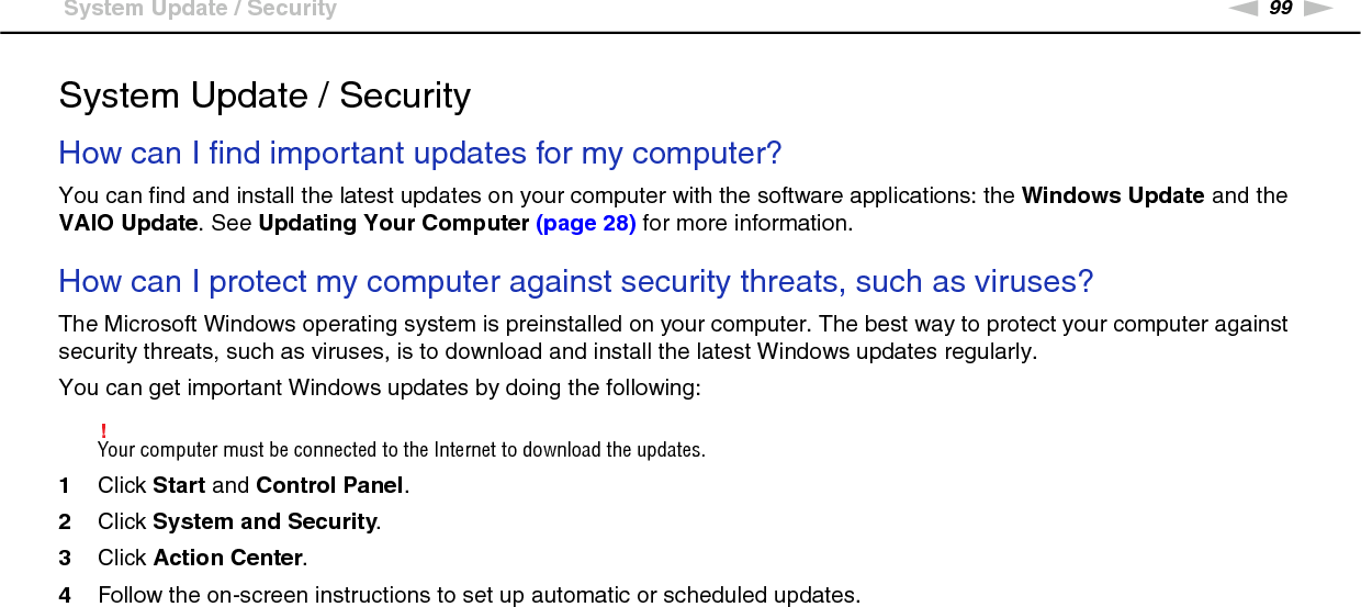 99nNTroubleshooting &gt;System Update / SecuritySystem Update / SecurityHow can I find important updates for my computer?You can find and install the latest updates on your computer with the software applications: the Windows Update and the VAIO Update. See Updating Your Computer (page 28) for more information. How can I protect my computer against security threats, such as viruses?The Microsoft Windows operating system is preinstalled on your computer. The best way to protect your computer against security threats, such as viruses, is to download and install the latest Windows updates regularly.You can get important Windows updates by doing the following:!Your computer must be connected to the Internet to download the updates.1Click Start and Control Panel.2Click System and Security.3Click Action Center.4Follow the on-screen instructions to set up automatic or scheduled updates.  
