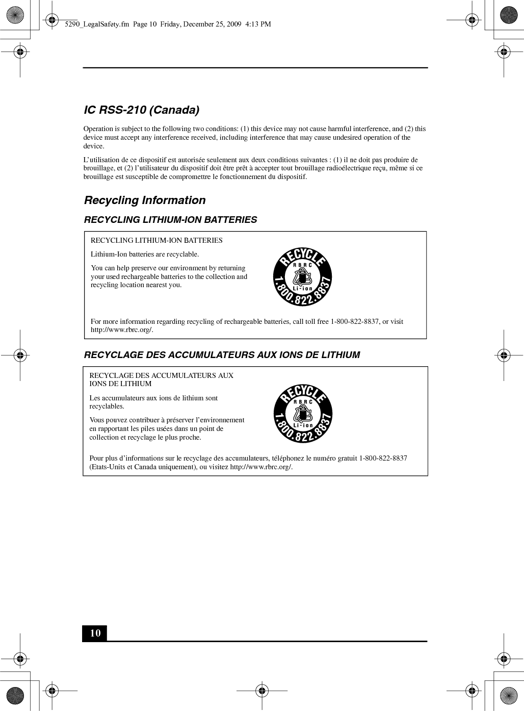 10IC RSS-210 (Canada)Operation is subject to the following two conditions: (1) this device may not cause harmful interference, and (2) this device must accept any interference received, including interference that may cause undesired operation of the device.L’utilisation de ce dispositif est autorisée seulement aux deux conditions suivantes : (1) il ne doit pas produire de brouillage, et (2) l’utilisateur du dispositif doit être prêt à accepter tout brouillage radioélectrique reçu, même si ce brouillage est susceptible de compromettre le fonctionnement du dispositif.Recycling InformationRECYCLING LITHIUM-ION BATTERIESRECYCLAGE DES ACCUMULATEURS AUX IONS DE LITHIUMRECYCLING LITHIUM-ION BATTERIESLithium-Ion batteries are recyclable.You can help preserve our environment by returning your used rechargeable batteries to the collection and recycling location nearest you.For more information regarding recycling of rechargeable batteries, call toll free 1-800-822-8837, or visit http://www.rbrc.org/.RECYCLAGE DES ACCUMULATEURS AUX IONS DE LITHIUMLes accumulateurs aux ions de lithium sont recyclables.Vous pouvez contribuer à préserver l’environnement en rapportant les piles usées dans un point de collection et recyclage le plus proche.Pour plus d’informations sur le recyclage des accumulateurs, téléphonez le numéro gratuit 1-800-822-8837 (Etats-Units et Canada uniquement), ou visitez http://www.rbrc.org/.5290_LegalSafety.fm  Page 10  Friday, December 25, 2009  4:13 PM