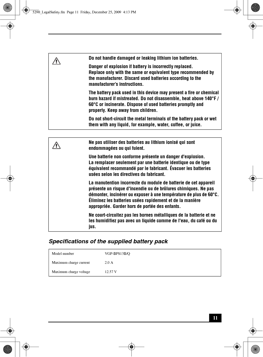 11Specifications of the supplied battery packDo not handle damaged or leaking lithium ion batteries.Danger of explosion if battery is incorrectly replaced.Replace only with the same or equivalent type recommended by the manufacturer. Discard used batteries according to the manufacturer’s instructions.The battery pack used in this device may present a fire or chemical burn hazard if mistreated. Do not disassemble, heat above 140°F / 60°C or incinerate. Dispose of used batteries promptly and properly. Keep away from children.Do not short-circuit the metal terminals of the battery pack or wet them with any liquid, for example, water, coffee, or juice.Ne pas utiliser des batteries au lithium ionisé qui sont endommagées ou qui fuient.Une batterie non conforme présente un danger d&apos;explosion.La remplacer seulement par une batterie identique ou de type équivalent recommandé par le fabricant. Évacuer les batteries usées selon les directives du fabricant.La manutention incorrecte du module de batterie de cet appareil présente un risque d&apos;incendie ou de brûlures chimiques. Ne pas démonter, incinérer ou exposer à une température de plus de 60°C. Éliminez les batteries usées rapidement et de la manière appropriée. Garder hors de portée des enfants.Ne court-circuitez pas les bornes métalliques de la batterie et ne les humidifiez pas avec un liquide comme de l&apos;eau, du café ou du jus.Model number VGP-BPS13B/QMaximum charge current 2.0 AMaximum charge voltage 12.57 V5290_LegalSafety.fm  Page 11  Friday, December 25, 2009  4:13 PM