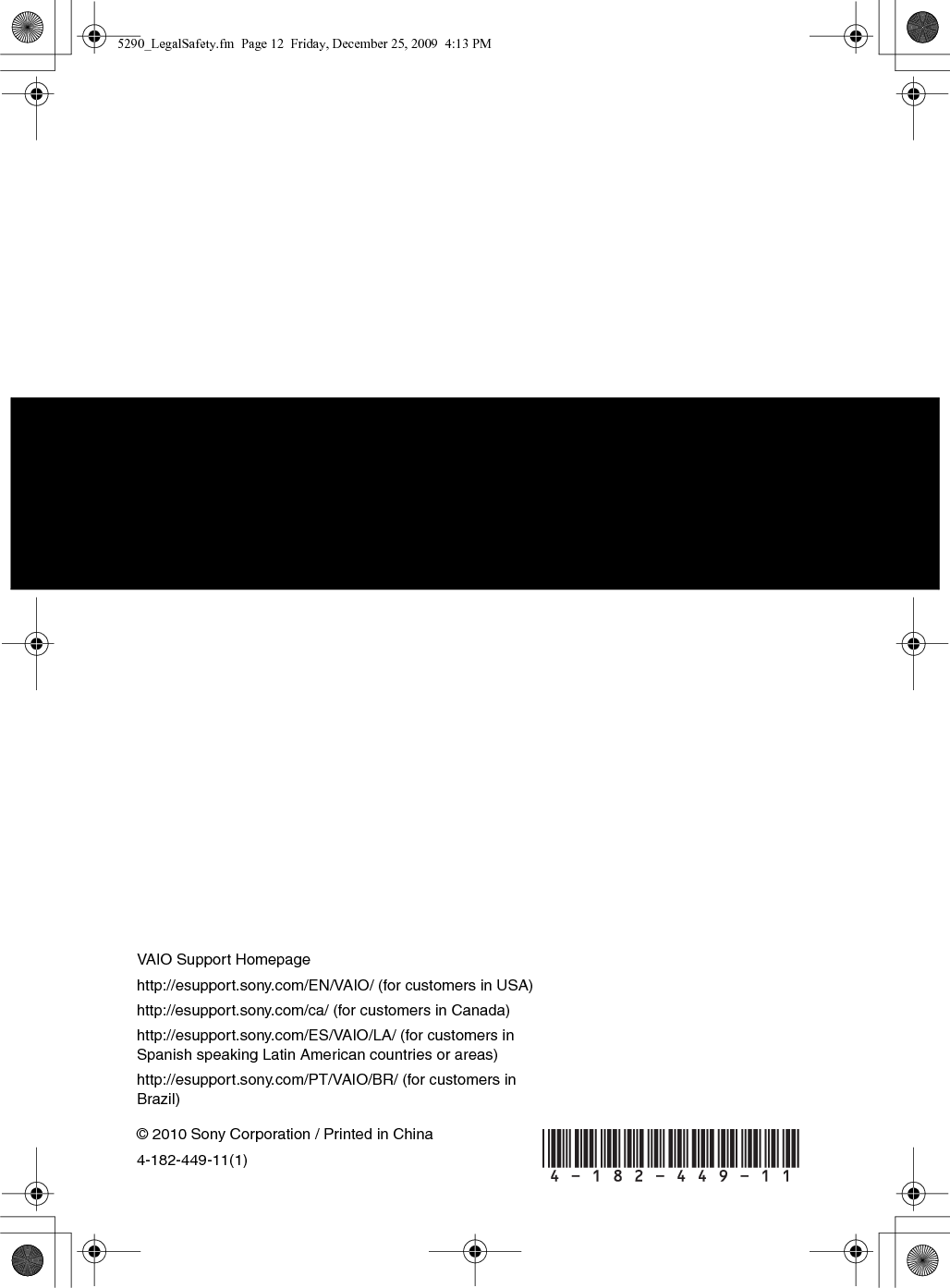 © 2010 Sony Corporation / Printed in China4-182-449-11(1)VAIO Support Homepagehttp://esupport.sony.com/EN/VAIO/ (for customers in USA)http://esupport.sony.com/ca/ (for customers in Canada)http://esupport.sony.com/ES/VAIO/LA/ (for customers in Spanish speaking Latin American countries or areas)http://esupport.sony.com/PT/VAIO/BR/ (for customers in Brazil) 5290_LegalSafety.fm  Page 12  Friday, December 25, 2009  4:13 PM