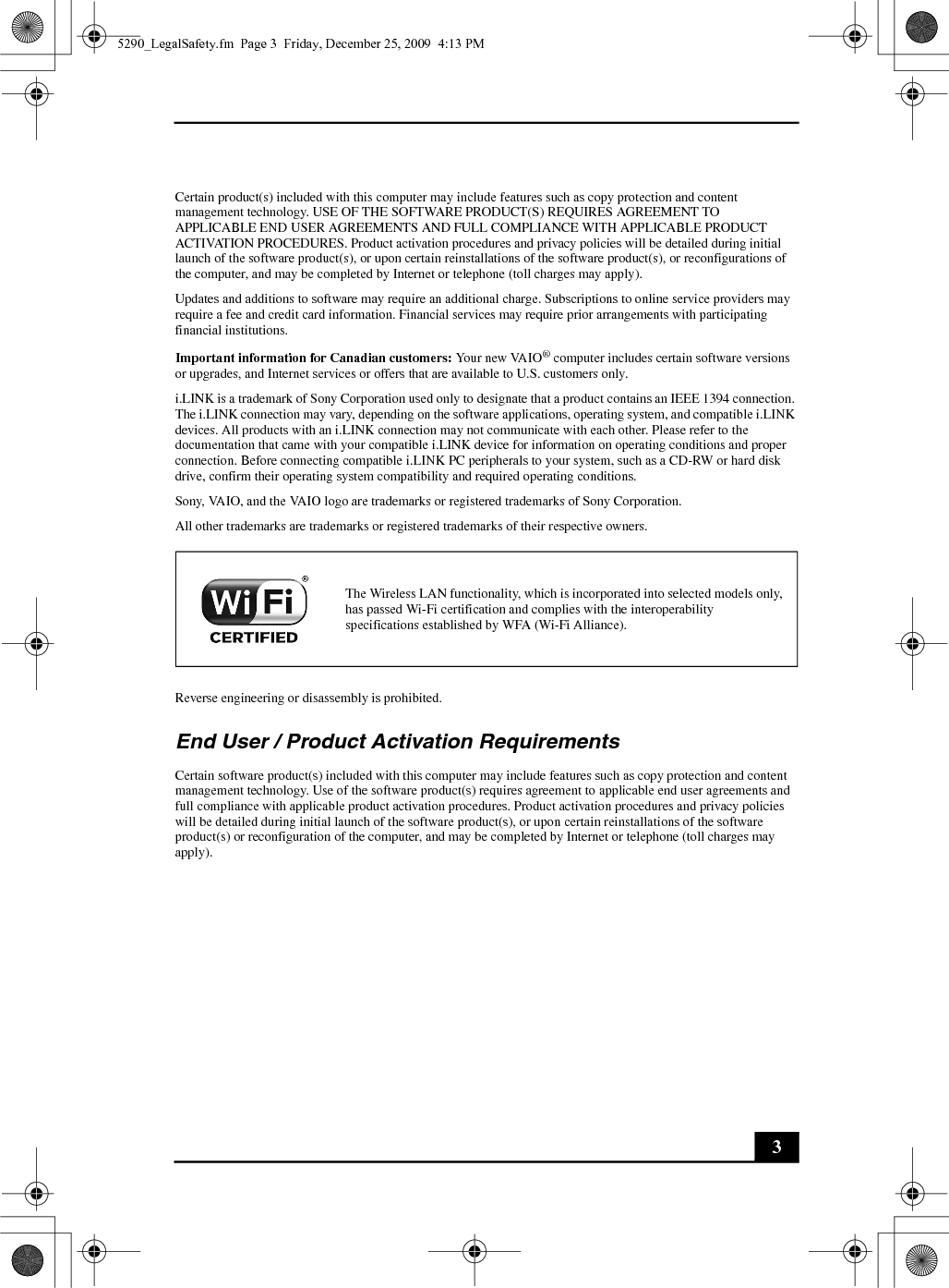 3Certain product(s) included with this computer may include features such as copy protection and content management technology. USE OF THE SOFTWARE PRODUCT(S) REQUIRES AGREEMENT TO APPLICABLE END USER AGREEMENTS AND FULL COMPLIANCE WITH APPLICABLE PRODUCT ACTIVATION PROCEDURES. Product activation procedures and privacy policies will be detailed during initial launch of the software product(s), or upon certain reinstallations of the software product(s), or reconfigurations of the computer, and may be completed by Internet or telephone (toll charges may apply).Updates and additions to software may require an additional charge. Subscriptions to online service providers may require a fee and credit card information. Financial services may require prior arrangements with participating financial institutions.Important information for Canadian customers: Your new VAIO® computer includes certain software versions or upgrades, and Internet services or offers that are available to U.S. customers only.i.LINK is a trademark of Sony Corporation used only to designate that a product contains an IEEE 1394 connection. The i.LINK connection may vary, depending on the software applications, operating system, and compatible i.LINK devices. All products with an i.LINK connection may not communicate with each other. Please refer to the documentation that came with your compatible i.LINK device for information on operating conditions and proper connection. Before connecting compatible i.LINK PC peripherals to your system, such as a CD-RW or hard disk drive, confirm their operating system compatibility and required operating conditions.Sony, VAIO, and the VAIO logo are trademarks or registered trademarks of Sony Corporation.All other trademarks are trademarks or registered trademarks of their respective owners.Reverse engineering or disassembly is prohibited.End User / Product Activation RequirementsCertain software product(s) included with this computer may include features such as copy protection and content management technology. Use of the software product(s) requires agreement to applicable end user agreements and full compliance with applicable product activation procedures. Product activation procedures and privacy policies will be detailed during initial launch of the software product(s), or upon certain reinstallations of the software product(s) or reconfiguration of the computer, and may be completed by Internet or telephone (toll charges may apply).The Wireless LAN functionality, which is incorporated into selected models only, has passed Wi-Fi certification and complies with the interoperability specifications established by WFA (Wi-Fi Alliance).5290_LegalSafety.fm  Page 3  Friday, December 25, 2009  4:13 PM