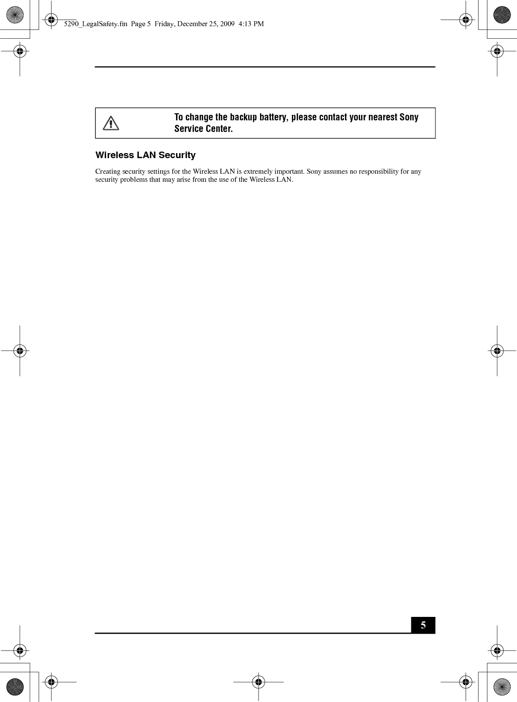 5Wireless LAN SecurityCreating security settings for the Wireless LAN is extremely important. Sony assumes no responsibility for any security problems that may arise from the use of the Wireless LAN.To change the backup battery, please contact your nearest Sony Service Center.5290_LegalSafety.fm  Page 5  Friday, December 25, 2009  4:13 PM