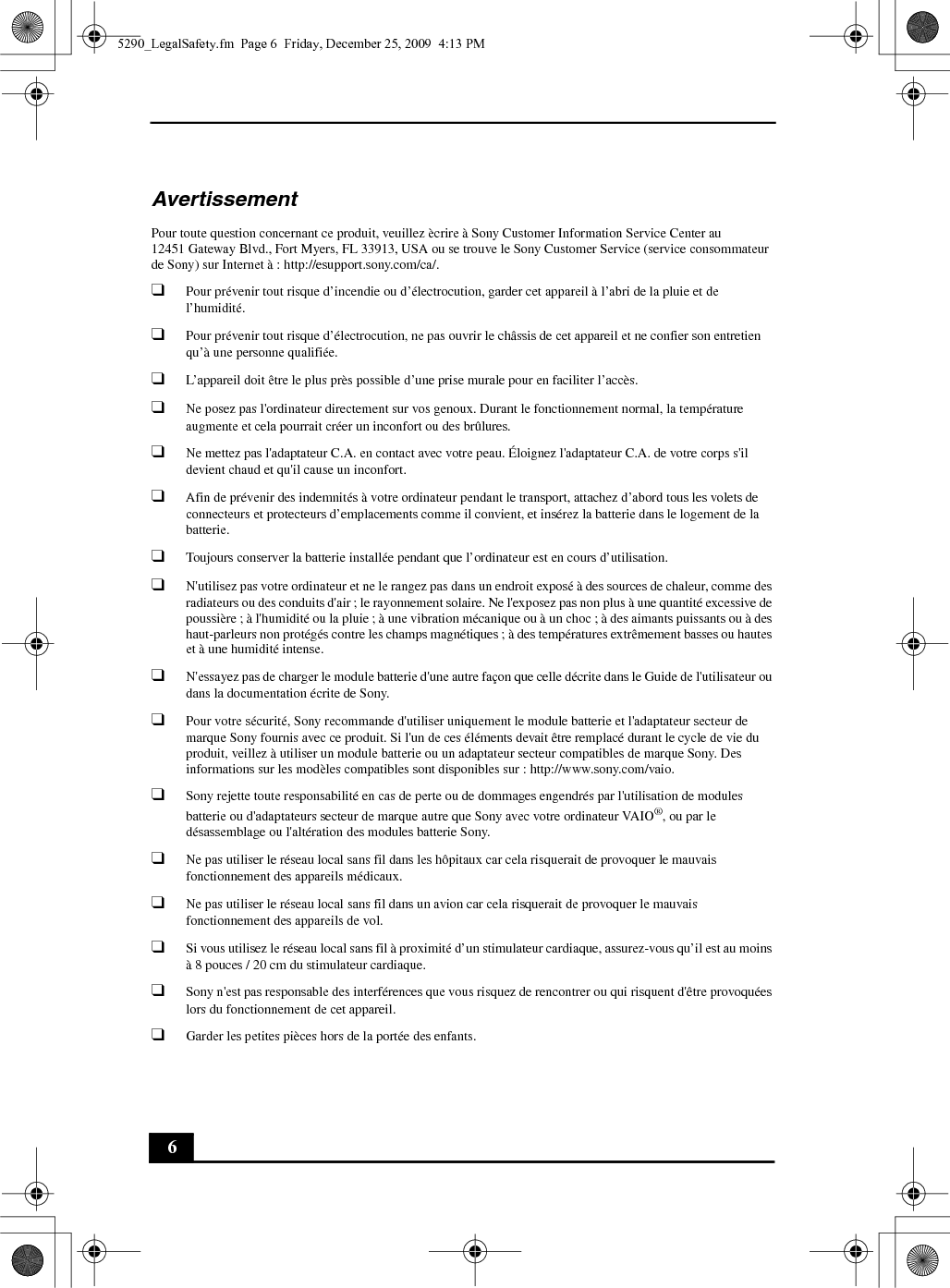 6AvertissementPour toute question concernant ce produit, veuillez ècrire à Sony Customer Information Service Center au12451 Gateway Blvd., Fort Myers, FL 33913, USA ou se trouve le Sony Customer Service (service consommateur de Sony) sur Internet à : http://esupport.sony.com/ca/.❑Pour prévenir tout risque d’incendie ou d’électrocution, garder cet appareil à l’abri de la pluie et de l’humidité.❑Pour prévenir tout risque d’électrocution, ne pas ouvrir le châssis de cet appareil et ne confier son entretien qu’à une personne qualifiée.❑L’appareil doit être le plus près possible d’une prise murale pour en faciliter l’accès.❑Ne posez pas l&apos;ordinateur directement sur vos genoux. Durant le fonctionnement normal, la température augmente et cela pourrait créer un inconfort ou des brûlures.❑Ne mettez pas l&apos;adaptateur C.A. en contact avec votre peau. Éloignez l&apos;adaptateur C.A. de votre corps s&apos;il devient chaud et qu&apos;il cause un inconfort.❑Afin de prévenir des indemnités à votre ordinateur pendant le transport, attachez d’abord tous les volets de connecteurs et protecteurs d’emplacements comme il convient, et insérez la batterie dans le logement de la batterie.❑Toujours conserver la batterie installée pendant que l’ordinateur est en cours d’utilisation.❑N&apos;utilisez pas votre ordinateur et ne le rangez pas dans un endroit exposé à des sources de chaleur, comme des radiateurs ou des conduits d&apos;air ; le rayonnement solaire. Ne l&apos;exposez pas non plus à une quantité excessive de poussière ; à l&apos;humidité ou la pluie ; à une vibration mécanique ou à un choc ; à des aimants puissants ou à des haut-parleurs non protégés contre les champs magnétiques ; à des températures extrêmement basses ou hautes et à une humidité intense. ❑N&apos;essayez pas de charger le module batterie d&apos;une autre façon que celle décrite dans le Guide de l&apos;utilisateur ou dans la documentation écrite de Sony.❑Pour votre sécurité, Sony recommande d&apos;utiliser uniquement le module batterie et l&apos;adaptateur secteur de marque Sony fournis avec ce produit. Si l&apos;un de ces éléments devait être remplacé durant le cycle de vie du produit, veillez à utiliser un module batterie ou un adaptateur secteur compatibles de marque Sony. Des informations sur les modèles compatibles sont disponibles sur : http://www.sony.com/vaio.❑Sony rejette toute responsabilité en cas de perte ou de dommages engendrés par l&apos;utilisation de modules batterie ou d&apos;adaptateurs secteur de marque autre que Sony avec votre ordinateur VAIO®, ou par le désassemblage ou l&apos;altération des modules batterie Sony.❑Ne pas utiliser le réseau local sans fil dans les hôpitaux car cela risquerait de provoquer le mauvais fonctionnement des appareils médicaux.❑Ne pas utiliser le réseau local sans fil dans un avion car cela risquerait de provoquer le mauvais fonctionnement des appareils de vol.❑Si vous utilisez le réseau local sans fil à proximité d’un stimulateur cardiaque, assurez-vous qu’il est au moins à 8 pouces / 20 cm du stimulateur cardiaque.❑Sony n&apos;est pas responsable des interférences que vous risquez de rencontrer ou qui risquent d&apos;être provoquées lors du fonctionnement de cet appareil.❑Garder les petites pièces hors de la portée des enfants.5290_LegalSafety.fm  Page 6  Friday, December 25, 2009  4:13 PM