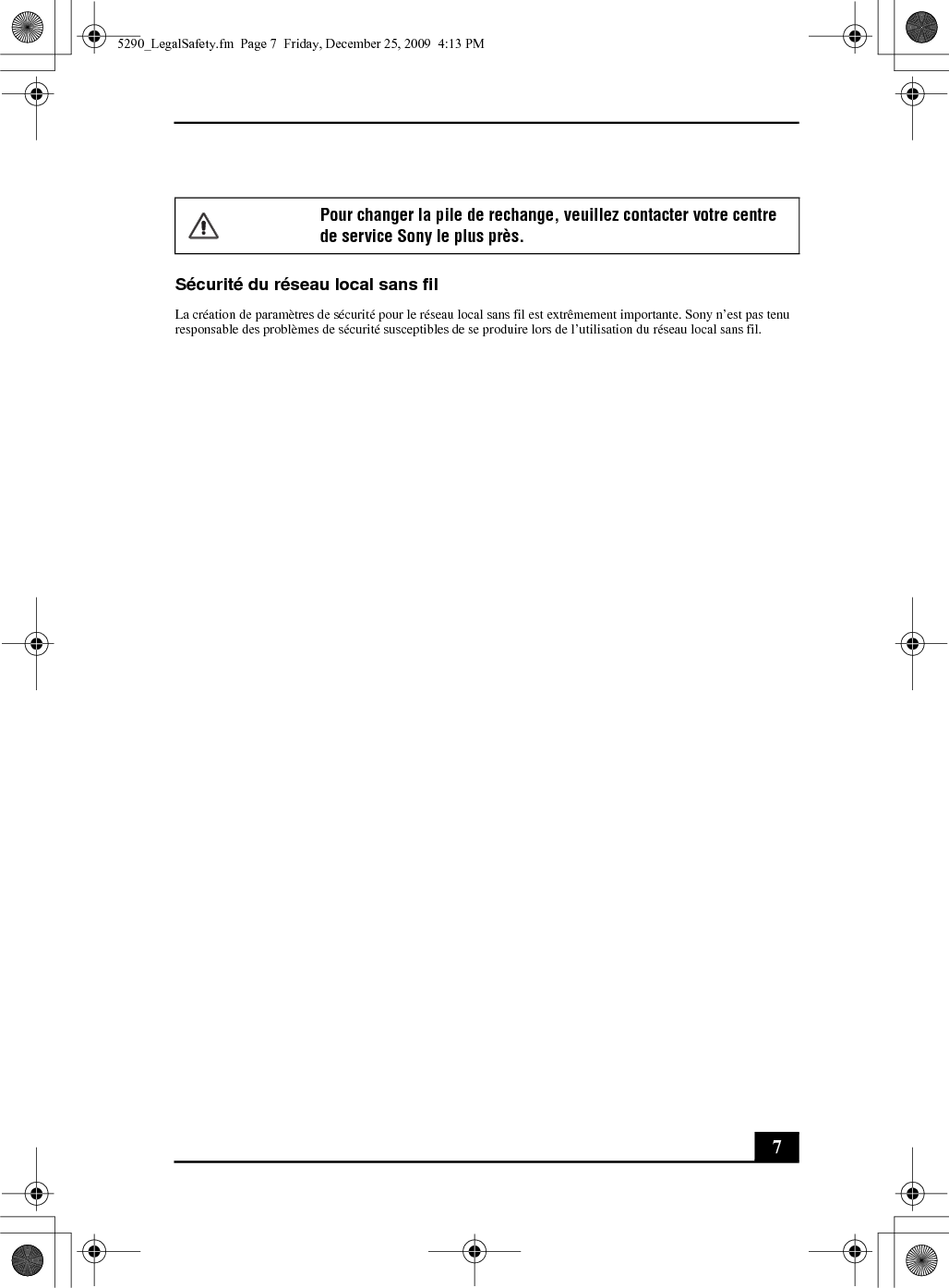 7Sécurité du réseau local sans filLa création de paramètres de sécurité pour le réseau local sans fil est extrêmement importante. Sony n’est pas tenu responsable des problèmes de sécurité susceptibles de se produire lors de l’utilisation du réseau local sans fil.Pour changer la pile de rechange, veuillez contacter votre centre de service Sony le plus près.5290_LegalSafety.fm  Page 7  Friday, December 25, 2009  4:13 PM