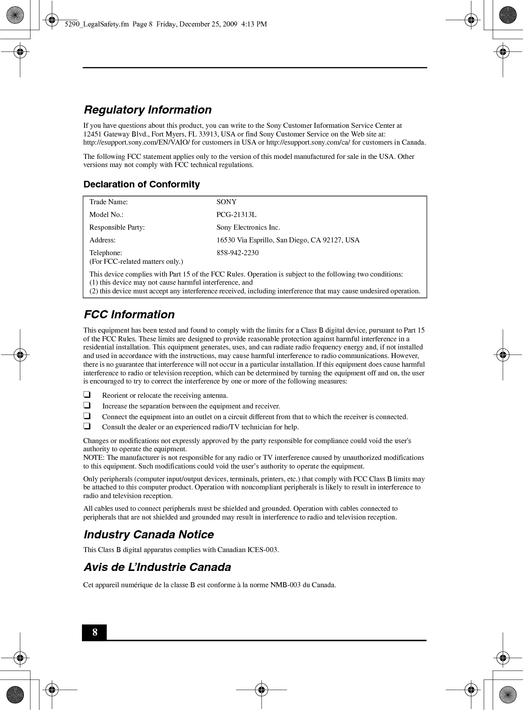 8Regulatory InformationIf you have questions about this product, you can write to the Sony Customer Information Service Center at12451 Gateway Blvd., Fort Myers, FL 33913, USA or find Sony Customer Service on the Web site at: http://esupport.sony.com/EN/VAIO/ for customers in USA or http://esupport.sony.com/ca/ for customers in Canada.The following FCC statement applies only to the version of this model manufactured for sale in the USA. Other versions may not comply with FCC technical regulations.Declaration of Conformity FCC InformationThis equipment has been tested and found to comply with the limits for a Class B digital device, pursuant to Part 15 of the FCC Rules. These limits are designed to provide reasonable protection against harmful interference in a residential installation. This equipment generates, uses, and can radiate radio frequency energy and, if not installed and used in accordance with the instructions, may cause harmful interference to radio communications. However, there is no guarantee that interference will not occur in a particular installation. If this equipment does cause harmful interference to radio or television reception, which can be determined by turning the equipment off and on, the user is encouraged to try to correct the interference by one or more of the following measures:❑Reorient or relocate the receiving antenna.❑Increase the separation between the equipment and receiver.❑Connect the equipment into an outlet on a circuit different from that to which the receiver is connected.❑Consult the dealer or an experienced radio/TV technician for help.Changes or modifications not expressly approved by the party responsible for compliance could void the user&apos;s authority to operate the equipment.NOTE: The manufacturer is not responsible for any radio or TV interference caused by unauthorized modifications to this equipment. Such modifications could void the user’s authority to operate the equipment.Only peripherals (computer input/output devices, terminals, printers, etc.) that comply with FCC Class B limits may be attached to this computer product. Operation with noncompliant peripherals is likely to result in interference to radio and television reception.All cables used to connect peripherals must be shielded and grounded. Operation with cables connected to peripherals that are not shielded and grounded may result in interference to radio and television reception.Industry Canada NoticeThis Class B digital apparatus complies with Canadian ICES-003.Avis de L’Industrie CanadaCet appareil numérique de la classe B est conforme à la norme NMB-003 du Canada.Trade Name: SONYModel No.:  PCG-21313LResponsible Party:  Sony Electronics Inc.Address: 16530 Via Esprillo, San Diego, CA 92127, USATelephone: (For FCC-related matters only.)858-942-2230This device complies with Part 15 of the FCC Rules. Operation is subject to the following two conditions: (1) this device may not cause harmful interference, and(2) this device must accept any interference received, including interference that may cause undesired operation.5290_LegalSafety.fm  Page 8  Friday, December 25, 2009  4:13 PM