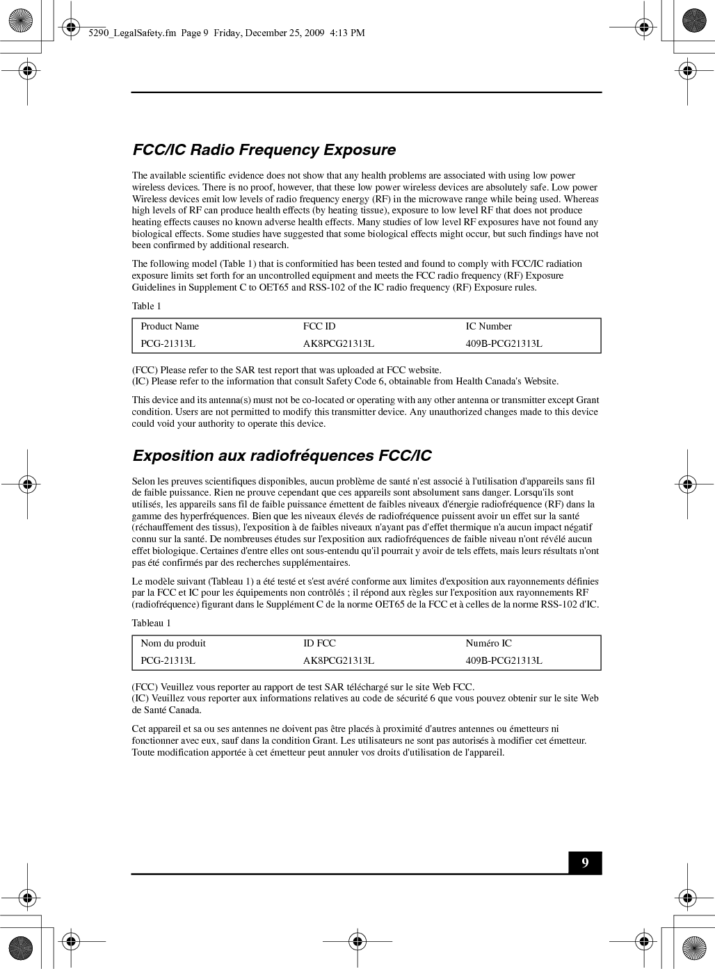 9FCC/IC Radio Frequency ExposureThe available scientific evidence does not show that any health problems are associated with using low power wireless devices. There is no proof, however, that these low power wireless devices are absolutely safe. Low power Wireless devices emit low levels of radio frequency energy (RF) in the microwave range while being used. Whereas high levels of RF can produce health effects (by heating tissue), exposure to low level RF that does not produce heating effects causes no known adverse health effects. Many studies of low level RF exposures have not found any biological effects. Some studies have suggested that some biological effects might occur, but such findings have not been confirmed by additional research.The following model (Table 1) that is conformitied has been tested and found to comply with FCC/IC radiation exposure limits set forth for an uncontrolled equipment and meets the FCC radio frequency (RF) Exposure Guidelines in Supplement C to OET65 and RSS-102 of the IC radio frequency (RF) Exposure rules.Table 1(FCC) Please refer to the SAR test report that was uploaded at FCC website.(IC) Please refer to the information that consult Safety Code 6, obtainable from Health Canada&apos;s Website.This device and its antenna(s) must not be co-located or operating with any other antenna or transmitter except Grant condition. Users are not permitted to modify this transmitter device. Any unauthorized changes made to this device could void your authority to operate this device.Exposition aux radiofréquences FCC/ICSelon les preuves scientifiques disponibles, aucun problème de santé n&apos;est associé à l&apos;utilisation d&apos;appareils sans fil de faible puissance. Rien ne prouve cependant que ces appareils sont absolument sans danger. Lorsqu&apos;ils sont utilisés, les appareils sans fil de faible puissance émettent de faibles niveaux d&apos;énergie radiofréquence (RF) dans la gamme des hyperfréquences. Bien que les niveaux élevés de radiofréquence puissent avoir un effet sur la santé (réchauffement des tissus), l&apos;exposition à de faibles niveaux n&apos;ayant pas d&apos;effet thermique n&apos;a aucun impact négatif connu sur la santé. De nombreuses études sur l&apos;exposition aux radiofréquences de faible niveau n&apos;ont révélé aucun effet biologique. Certaines d&apos;entre elles ont sous-entendu qu&apos;il pourrait y avoir de tels effets, mais leurs résultats n&apos;ont pas été confirmés par des recherches supplémentaires.Le modèle suivant (Tableau 1) a été testé et s&apos;est avéré conforme aux limites d&apos;exposition aux rayonnements définies par la FCC et IC pour les équipements non contrôlés ; il répond aux règles sur l&apos;exposition aux rayonnements RF (radiofréquence) figurant dans le Supplément C de la norme OET65 de la FCC et à celles de la norme RSS-102 d&apos;IC. Tableau 1(FCC) Veuillez vous reporter au rapport de test SAR téléchargé sur le site Web FCC.(IC) Veuillez vous reporter aux informations relatives au code de sécurité 6 que vous pouvez obtenir sur le site Web de Santé Canada.Cet appareil et sa ou ses antennes ne doivent pas être placés à proximité d&apos;autres antennes ou émetteurs ni fonctionner avec eux, sauf dans la condition Grant. Les utilisateurs ne sont pas autorisés à modifier cet émetteur. Toute modification apportée à cet émetteur peut annuler vos droits d&apos;utilisation de l&apos;appareil.Product Name FCC ID IC NumberPCG-21313L AK8PCG21313L 409B-PCG21313LNom du produit ID FCC Numéro ICPCG-21313L AK8PCG21313L 409B-PCG21313L5290_LegalSafety.fm  Page 9  Friday, December 25, 2009  4:13 PM